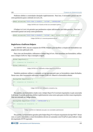 103

C AMADA DE A PRESENTAÇÃO

Podemos deﬁnir o controlador desejado explicitamente. Para isso, é necessário passar um terceiro parâmetro para o método ActionLink.
1 @Html . ActionLink ( " TEXTO PARA O USUÁRIO " , " ACTION " , " CONTROLADOR " )
Código CSHTML 6.20: Criando um link com controlador explícito

O helper ActionLink permite que parâmetros sejam adicionados nos links gerados. Para isso, é
necessário passar um array como parâmetro.
1 @Html . ActionLink ( " TEXTO PARA O USUÁRIO " , " ACTION " , new { Inicio = 0 , Final = 10 })
Código CSHTML 6.21: Acrescenta parâmetros de url

BeginForm e EndForm Helpers
No ASP.NET MVC, há um conjunto de HTML Helpers para facilitar a criação de formulários nas
páginas de uma aplicação web.
Para criar um formulário, utilizamos o helper BeginForm. Para terminar um formulário, utilizamos o helper EndForm. Veja o exemplo a seguir.
1 @ { Html . BeginForm () ;}
2
3 <! -- elementos do formulário -- >
4
5 @ { Html . EndForm () ;}
Código CSHTML 6.22: Utilizando os helpers BeginForm e EndForm

Também podemos utilizar o comando using para garantir que os formulários sejam fechados.
Nesse caso, não é necessário adicionar o helper EndForm. Observe o formulário abaixo.
1 @using ( Html . BeginForm () ) {
2
3 <! -- elementos de formulário -- >
4
5 }
Código CSHTML 6.23: Utilizando o comando using

Por padrão, um formulário criado com o helper BeginForm enviará requisições à ação associada
à url atual. Contudo, podemos deﬁnir explicitamente uma outra ação para receber essas requisições.
Veja um exemplo no código abaixo.
1 @using ( Html . BeginForm ( " ACTION " , " CONTROLADOR " ) ) {
2
3 <! -- elementos de formulário -- >
4
5 }
Código CSHTML 6.24: Deﬁnindo uma ação e um controlador explicitamente

Por padrão, os formulários gerados pelo helper BeginForm fazem requisições do tipo POST. Nesse
caso, as ações associadas a esses formulários devem ser anotadas com HttpPost para indicar o tipo
de requisição HTTP esperado.
www.facebook.com/k19treinamentos

103

 