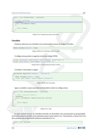 C AMADA DE A PRESENTAÇÃO

104

1 public class K19Controller : Controller
2 {
3
// POST : / K19 / Home
4
[ HttpPost ]
5
public ActionResult Home ()
6
{
7
...
8
return View () ;
9
}
10 }
Código C# 6.9: Anotando uma ação com HttpPost

CheckBox
Podemos adicionar um checkbox em um formulário através do helper CheckBox.
1 @Html . CheckBox ( " Aceito " , false )
Código CSHTML 6.25: Utilizando o helper CheckBox

O código acima produz o seguinte trecho de código HTML:
1 < input id = " Aceito " name = " Aceito " type = " checkbox " value = " true " / >
2 < input name = " Aceito " type = " hidden " value = " false " / >
Código HTML 6.4: HTML gerado pelo helper CheckBox

Considere o formulário a seguir:
1 @using ( Html . BeginForm ( " Cadastra " , " Contrato " ) )
2 {
3
@Html . CheckBox ( " Aceito " , false )
4
< input type = " submit " value = " Cadastra Contrato " / >
5 }
Código CSHTML 6.26: Formulário

Agora, considere a ação associada ao formulário criado no código acima.
1 public class ContratoController : Controller
2 {
3
// POST : / Contrato / Cadastra
4
[ HttpPost ]
5
public ActionResult Cadastra ( Contrato contrato )
6
{
7
...
8
return View () ;
9
}
10 }
Código C# 6.10: Ação

O valor enviado através do checkbox inserido no formulário será armazenado na propriedade
Aceito do contrato enviado como parâmetro para a ação Cadastra(). Dessa forma, a classe Contrato
deve possuir uma propriedade booleana chamada Aceito.
1 public class Contrato
2 {

104

www.k19.com.br

 