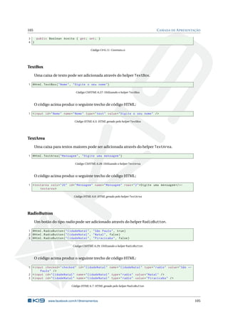 105

C AMADA DE A PRESENTAÇÃO

3
public Boolean Aceito { get ; set ; }
4 }
Código C# 6.11: Contrato.cs

TextBox
Uma caixa de texto pode ser adicionada através do helper TextBox.
1 @Html . TextBox ( " Nome " , " Digite o seu nome " )
Código CSHTML 6.27: Utilizando o helper TextBox

O código acima produz o seguinte trecho de código HTML:
1 < input id = " Nome " name = " Nome " type = " text " value = " Digite o seu nome " / >
Código HTML 6.5: HTML gerado pelo helper TextBox

TextArea
Uma caixa para textos maiores pode ser adicionada através do helper TextArea.
1 @Html . TextArea ( " Mensagem " , " Digite uma mensagem " )
Código CSHTML 6.28: Utilizando o helper TextArea

O código acima produz o seguinte trecho de código HTML:
1 < textarea cols = " 20 " id = " Mensagem " name = " Mensagem " rows = " 2 " > Digite uma mensagem </ ←
textarea >
Código HTML 6.6: HTML gerado pelo helper TextArea

RadioButton
Um botão do tipo radio pode ser adicionado através do helper RadioButton.
1 @Html . RadioButton ( " CidadeNatal " , " São Paulo " , true )
2 @Html . RadioButton ( " CidadeNatal " , " Natal " , false )
3 @Html . RadioButton ( " CidadeNatal " , " Piracicaba " , false )
Código CSHTML 6.29: Utilizando o helper RadioButton

O código acima produz o seguinte trecho de código HTML:
1 < input checked = " checked " id = " CidadeNatal " name = " CidadeNatal " type = " radio " value = " São ←
Paulo " / >
2 < input id = " CidadeNatal " name = " CidadeNatal " type = " radio " value = " Natal " / >
3 < input id = " CidadeNatal " name = " CidadeNatal " type = " radio " value = " Piracicaba " / >
Código HTML 6.7: HTML gerado pelo helper RadioButton

www.facebook.com/k19treinamentos

105

 