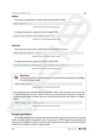 C AMADA DE A PRESENTAÇÃO

106

Hidden
Um campo escondido pode ser adicionado através do helper Hidden.
1 @Html . Hidden ( " Id " , 1)
Código CSHTML 6.30: Utilizando o helper Hidden

O código acima produz o seguinte trecho de código HTML:
1 < input id = " Id " name = " Id " type = " hidden " value = " 1 " / >
Código HTML 6.8: HTML gerado pelo helper Hidden

Password
Uma caixa para senha pode ser adicionada através do helper Password.
1 @Html . Password ( " Password " , " senha " )
Código CSHTML 6.31: Utilizando o helper Password

O código acima produz o seguinte trecho de código HTML:
1 < input id = " Password " name = " Password " type = " password " value = " senha " / >
Código HTML 6.9: HTML gerado pelo helper Password

Mais Sobre
Os dados preenchidos nos elementos de um formulário são recuperados da ViewBag.
Considere o código abaixo:
1 @Html . TextBox ( " Nome " )
Código CSHTML 6.32: Utilizando o helper TextBox

Caso exista uma chave chamada Nome na ViewBag, então o valor associado a essa chave será
o valor inicial da caixa de texto. Podemos alterar esse comportamento, passando um segundo
parâmetro para o helper TextBox, que será o valor inicial da caixa de texto. Observe o código a
seguir.
1 @Html . TextBox ( " Nome " , " NomeInicial " )
Código CSHTML 6.33: Utilizando o helper TextBox

Strongly Typed Helpers
Se os HTML Helpers forem utilizados de maneira análoga à mostrada anteriormente, a probabilidade de ocorrer um erro de digitação é alta. A forma que os HTML Helpers foram aplicados não
permite que o compilador veriﬁque a existência das propriedades associadas aos elementos dos formulários. Por exemplo, considere o código a seguir.
106

www.k19.com.br

 