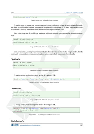 107

C AMADA DE A PRESENTAÇÃO

1 @Html . CheckBox ( " Aceito " , false )
Código CSHTML 6.34: Utilizando o helper CheckBox

O código anterior supõe que o objeto recebido como parâmetro pela ação associada ao formulário onde o checkbox foi inserido possua uma propriedade chamada Aceito. Essa propriedade pode
não existir. Contudo, nenhum erro de compilação seria gerado nesse caso.
Para evitar esse tipo de problema, podemos utilizar a seguinte sintaxe em telas fortemente tipadas:
1
2
3
4

@model K19 . Models . Contrato
...
@Html . CheckBoxFor ( c = > c . Aceito )
...
Código CSHTML 6.35: Utilizando o helper CheckBoxFor

Com essa sintaxe, o compilador tem condições de veriﬁcar a existência das propriedades. Sendo
assim, ele produzirá um erro de compilação se uma propriedade inexistente for utilizada.

TextBoxFor
1
2
3
4

@model K19 . Models . Empresa
...
@Html . TextBoxFor ( x = > x . Nome )
...
Código CSHTML 6.36: Utilizando o helper TextBoxFor

O código acima produz o seguinte trecho de código HTML:
1 < input id = " Nome " name = " Nome " type = " text " value = " K19 Treinamentos " / >
Código HTML 6.10: HTML gerado pelo helper TextBoxFor

TextAreaFor
1
2
3
4

@model K19 . Models . Empresa
...
@Html . TextAreaFor ( x = > x . Descricao )
...
Código CSHTML 6.37: Utilizando o helper TextAreaFor

O código acima produz o seguinte trecho de código HTML:
1 < textarea cols = " 20 " id = " Descricao " name = " Descricao " rows = " 2 " >
2
K19 Treinamentos em Java e . NET
3 </ textarea >
Código HTML 6.11: HTML gerado pelo helper TextAreaFor

RadioButtonFor
www.facebook.com/k19treinamentos

107

 