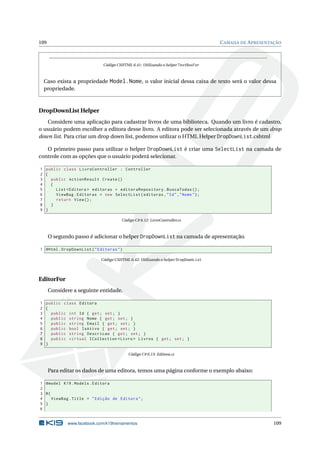 109

C AMADA DE A PRESENTAÇÃO

Código CSHTML 6.41: Utilizando o helper TextBoxFor

Caso exista a propriedade Model.Nome, o valor inicial dessa caixa de texto será o valor dessa
propriedade.

DropDownList Helper
Considere uma aplicação para cadastrar livros de uma biblioteca. Quando um livro é cadastro,
o usuário podem escolher a editora desse livro. A editora pode ser selecionada através de um drop
down list. Para criar um drop down list, podemos utilizar o HTML Helper DropDownList.cshtml
O primeiro passo para utilizar o helper DropDownList é criar uma SelectList na camada de
controle com as opções que o usuário poderá selecionar.
1 public class LivroController : Controller
2 {
3
public ActionResult Create ()
4
{
5
List < Editora > editoras = editoraRepository . BuscaTodas () ;
6
ViewBag . Editoras = new SelectList ( editoras , " Id " ," Nome " ) ;
7
return View () ;
8
}
9 }
Código C# 6.12: LivroController.cs

O segundo passo é adicionar o helper DropDownList na camada de apresentação.
1 @Html . DropDownList ( " Editoras " )
Código CSHTML 6.42: Utilizando o helper DropDownList

EditorFor
Considere a seguinte entidade.
1 public class Editora
2 {
3
public int Id { get ; set ; }
4
public string Nome { get ; set ; }
5
public string Email { get ; set ; }
6
public bool IsAtivo { get ; set ; }
7
public string Descricao { get ; set ; }
8
public virtual ICollection < Livro > Livros { get ; set ; }
9 }
Código C# 6.13: Editora.cs

Para editar os dados de uma editora, temos uma página conforme o exemplo abaixo:
1 @model K19 . Models . Editora
2
3 @{
4
ViewBag . Title = " Edição de Editora " ;
5 }
6

www.facebook.com/k19treinamentos

109

 