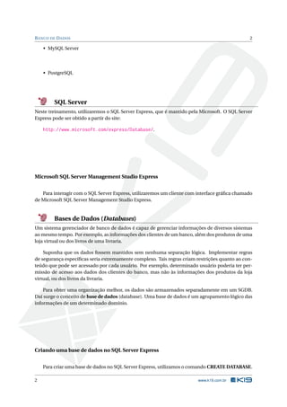 B ANCO DE D ADOS

2

• MySQL Server

• PostgreSQL

SQL Server
Neste treinamento, utilizaremos o SQL Server Express, que é mantido pela Microsoft. O SQL Server
Express pode ser obtido a partir do site:

http://www.microsoft.com/express/Database/.

Microsoft SQL Server Management Studio Express
Para interagir com o SQL Server Express, utilizaremos um cliente com interface gráﬁca chamado
de Microsoft SQL Server Management Studio Express.

Bases de Dados (Databases)
Um sistema gerenciador de banco de dados é capaz de gerenciar informações de diversos sistemas
ao mesmo tempo. Por exemplo, as informações dos clientes de um banco, além dos produtos de uma
loja virtual ou dos livros de uma livraria.
Suponha que os dados fossem mantidos sem nenhuma separação lógica. Implementar regras
de segurança especíﬁcas seria extremamente complexo. Tais regras criam restrições quanto ao conteúdo que pode ser acessado por cada usuário. Por exemplo, determinado usuário poderia ter permissão de acesso aos dados dos clientes do banco, mas não às informações dos produtos da loja
virtual, ou dos livros da livraria.
Para obter uma organização melhor, os dados são armazenados separadamente em um SGDB.
Daí surge o conceito de base de dados (database). Uma base de dados é um agrupamento lógico das
informações de um determinado domínio.

Criando uma base de dados no SQL Server Express
Para criar uma base de dados no SQL Server Express, utilizamos o comando CREATE DATABASE.
2

www.k19.com.br

 