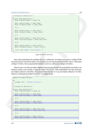 C AMADA DE A PRESENTAÇÃO

110

7 < h2 > Edição de Editora </ h2 >
8
9 @using ( Html . BeginForm () ) {
10
@Html . HiddenFor ( model = > model . Id )
11
12
@Html . LabelFor ( model = > model . Nome )
13
@Html . TextBoxFor ( model = > model . Nome )
14
15
< br / >
16
17
@Html . LabelFor ( model = > model . Email )
18
@Html . TextBoxFor ( model = > model . Email )
19
20
< br / >
21
22
@Html . LabelFor ( model = > model . Descricao )
23
@Html . TextAreaFor ( model = > model . Descricao )
24
25
< br / >
26
27
@Html . LabelFor ( model = > model . IsAtivo )
28
@Html . CheckBoxFor ( model = > model . IsAtivo )
29
30
< input type = " submit " value = " Salvar " / >
31 }
Código CSHTML 6.43: Edit.cshtml

Para cada propriedade da entidade Editora, utilizamos um helper para gerar o código HTML
necessário para a entrada de dados. Por exemplo, no caso das propriedades Nome e Email, utilizamos
o Helper TextBox. Para a propriedade booleana IsAtivo, utilizamos o helper CheckBox.
Observe que a escolha do helper depende basicamente do tipo da propriedade associada a ele.
Podemos deixar essa escolha a cargo do helper EditorFor. Para propriedades de tipo booleano,
esse helper utilizará o CheckBox. Para propriedades do tipo string, esse helper utilizará o TextBox.
Observe a utilização do helper EditorFor no código abaixo.
1
2
3
4
5
6
7
8
9
10
11
12
13
14
15
16
17
18
19
20
21
22
23
24
25
26
27
28
29

@model K19 . Models . Editora
@{
ViewBag . Title = " Edição de Editora " ;
}
< h2 > Edição de Editora </ h2 >
@using ( Html . BeginForm () ) {
@Html . HiddenFor ( model = > model . Id )

110

@Html . LabelFor ( model = > model . Nome )
@Html . EditorFor ( model = > model . Nome )
< br / >
@Html . LabelFor ( model = > model . Email )
@Html . EditorFor ( model = > model . Email )
< br / >
@Html . LabelFor ( model = > model . Descricao )
@Html . EditorFor ( model = > model . Descricao )
< br / >
@Html . LabelFor ( model = > model . IsAtivo )
@Html . EditorFor ( model = > model . IsAtivo )

www.k19.com.br

 