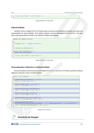 111

C AMADA DE A PRESENTAÇÃO

30
< input type = " submit " value = " Salvar " / >
31 }
Código CSHTML 6.44: Edit.cshtml

EditorForModel
Também temos o helper EditorForModel para construir um formulário completo com base nas
propriedades de uma entidade. Esse helper seguirá a mesma abordagem do EditorFor. Ou seja,
para cada propriedade do Model, ele utilizará o helper apropriado.
1
2
3
4
5
6
7
8
9
10
11
12
13

@model K19 . Models . Editora
@{
ViewBag . Title = " Edição de Editora " ;
}
< h2 > Edição de Editora </ h2 >
@using ( Html . BeginForm () ) {
@Html . EditorForModel ()
< input type = " submit " value = " Save " / >
}
Código CSHTML 6.45: Edit.cshtml

Personalizando o EditorFor e o EditorForModel
Para personalizar o funcionamento do helper EditorFor e do EditorForModel, podemos utilizar
algumas anotações. Veja o exemplo abaixo.
1 public class Usuario
2 {
3
[ HiddenInput ( DisplayValue = false ) ]
4
public int Id { get ; set ; }
5
6
[ Display ( Name = " Nome do Usuário " ) ]
7
public string Nome { get ; set ; }
8
9
[ DataType ( DataType . EmailAddress ) ]
10
public string Email { get ; set ; }
11
12
[ DataType ( DataType . Password ) ]
13
public string Senha { get ; set ; }
14
15
[ DataType ( DataType . MultilineText ) ]
16
public string Descricao { get ; set ; }
17
18
[ DataType ( DataType . Date ) ]
19
[ DisplayFormat ( ApplyFormatInEditMode = true , DataFormatString = " {0: yyyy - MM - dd } " ) ]
20
public DateTime DataDeCadastro { get ; set ; }
21 }
Código C# 6.14: Usuario.cs

Exercícios de Fixação

www.facebook.com/k19treinamentos

111

 