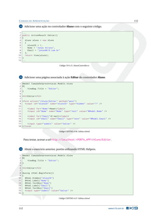 C AMADA DE A PRESENTAÇÃO

Adicione uma ação no controlador Aluno com o seguinte código.

12

1
2
3
4
5
6
7
8
9
10
11
12

112

...
public ActionResult Editar ()
{
Aluno aluno = new Aluno
{
AlunoID = 1 ,
Nome = " Jonas Hirata " ,
Email = " jonas@k19 . com . br "
};
return View ( aluno ) ;
}
...
Código C# 6.15: AlunoController.cs

Adicione uma página associada à ação Editar do controlador Aluno.

13

1
2
3
4
5
6
7
8
9
10
11
12
13
14
15
16
17
18

@model CamadaDeApresentacao . Models . Aluno
@{
ViewBag . Title = " Editar " ;
}
< h2 > Editar </ h2 >
< form action = " / Aluno / Editar " method = " post " >
< input id = " AlunoID " name = " AlunoID " type = " hidden " value = " 1 " / >
< label for = " Nome " > Nome </ label >
< input id = " Nome " name = " Nome " type = " text " value = " @Model . Nome " / >
< label for = " Email " >E - mail </ label >
< input id = " Email " name = " Email " type = " text " value = " @Model . Email " / >
< input type = " submit " value = " Salvar " / >
</ form >
Código CSHTML 6.46: Editar.cshtml

Para testar, acesse a url http://localhost:<PORTA_APP>/Aluno/Editar.

Altere o exercício anterior, porém utilizando HTML Helpers.

14

1
2
3
4
5
6
7
8
9
10
11
12
13
14
15
16

@model CamadaDeApresentacao . Models . Aluno
@{
ViewBag . Title = " Editar " ;
}
< h2 > Editar </ h2 >
@using ( Html . BeginForm () )
{
@Html . Hidden ( " AlunoID " )
@Html . Label ( " Nome " )
@Html . TextBox ( " Nome " )
@Html . Label ( " Email " )
@Html . TextBox ( " Email " )
< input type = " submit " value = " Salvar " / >
}
Código CSHTML 6.47: Editar.cshtml

112

www.k19.com.br

 