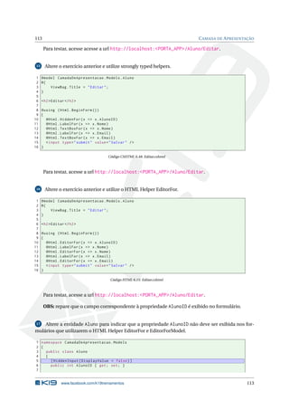 113

C AMADA DE A PRESENTAÇÃO

Para testar, acesse acesse a url http://localhost:<PORTA_APP>/Aluno/Editar.

15

1
2
3
4
5
6
7
8
9
10
11
12
13
14
15
16

Altere o exercício anterior e utilize strongly typed helpers.
@model CamadaDeApresentacao . Models . Aluno
@{
ViewBag . Title = " Editar " ;
}
< h2 > Editar </ h2 >
@using ( Html . BeginForm () )
{
@Html . HiddenFor ( x = > x . AlunoID )
@Html . LabelFor ( x = > x . Nome )
@Html . TextBoxFor ( x = > x . Nome )
@Html . LabelFor ( x = > x . Email )
@Html . TextBoxFor ( x = > x . Email )
< input type = " submit " value = " Salvar " / >
}
Código CSHTML 6.48: Editar.cshtml

Para testar, acesse a url http://localhost:<PORTA_APP>/Aluno/Editar.

16

1
2
3
4
5
6
7
8
9
10
11
12
13
14
15
16

Altere o exercício anterior e utilize o HTML Helper EditorFor.
@model CamadaDeApresentacao . Models . Aluno
@{
ViewBag . Title = " Editar " ;
}
< h2 > Editar </ h2 >
@using ( Html . BeginForm () )
{
@Html . EditorFor ( x = > x . AlunoID )
@Html . LabelFor ( x = > x . Nome )
@Html . EditorFor ( x = > x . Nome )
@Html . LabelFor ( x = > x . Email )
@Html . EditorFor ( x = > x . Email )
< input type = " submit " value = " Salvar " / >
}
Código HTML 6.15: Editar.cshtml

Para testar, acesse a url http://localhost:<PORTA_APP>/Aluno/Editar.
OBS: repare que o campo correspondente à propriedade AlunoID é exibido no formulário.

Altere a entidade Aluno para indicar que a propriedade AlunoID não deve ser exibida nos formulários que utilizarem o HTML Helper EditorFor e EditorForModel.
17

1 namespace CamadaDeApresentacao . Models
2 {
3
public class Aluno
4
{
5
[ HiddenInput ( DisplayValue = false ) ]
6
public int AlunoID { get ; set ; }
7

www.facebook.com/k19treinamentos

113

 