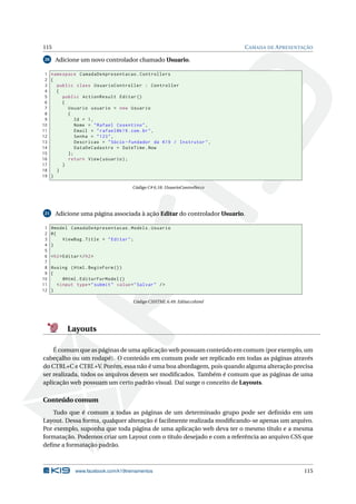 115
20

C AMADA DE A PRESENTAÇÃO

Adicione um novo controlador chamado Usuario.

1 namespace CamadaDeApresentacao . Controllers
2 {
3
public class UsuarioController : Controller
4
{
5
public ActionResult Editar ()
6
{
7
Usuario usuario = new Usuario
8
{
9
Id = 1 ,
10
Nome = " Rafael Cosentino " ,
11
Email = " rafael@k19 . com . br " ,
12
Senha = " 123 " ,
13
Descricao = " Sócio - fundador da K19 / Instrutor " ,
14
DataDeCadastro = DateTime . Now
15
};
16
return View ( usuario ) ;
17
}
18
}
19 }
Código C# 6.18: UsuarioController.cs

21

1
2
3
4
5
6
7
8
9
10
11
12

Adicione uma página associada à ação Editar do controlador Usuario.
@model CamadaDeApresentacao . Models . Usuario
@{
ViewBag . Title = " Editar " ;
}
< h2 > Editar </ h2 >
@using ( Html . BeginForm () )
{
@Html . EditorForModel ()
< input type = " submit " value = " Salvar " / >
}
Código CSHTML 6.49: Editar.cshtml

Layouts
É comum que as páginas de uma aplicação web possuam conteúdo em comum (por exemplo, um
cabeçalho ou um rodapé). O conteúdo em comum pode ser replicado em todas as páginas através
do CTRL+C e CTRL+V. Porém, essa não é uma boa abordagem, pois quando alguma alteração precisa
ser realizada, todos os arquivos devem ser modiﬁcados. Também é comum que as páginas de uma
aplicação web possuam um certo padrão visual. Daí surge o conceito de Layouts.

Conteúdo comum
Tudo que é comum a todas as páginas de um determinado grupo pode ser deﬁnido em um
Layout. Dessa forma, qualquer alteração é facilmente realizada modiﬁcando-se apenas um arquivo.
Por exemplo, suponha que toda página de uma aplicação web deva ter o mesmo título e a mesma
formatação. Podemos criar um Layout com o título desejado e com a referência ao arquivo CSS que
deﬁne a formatação padrão.

www.facebook.com/k19treinamentos

115

 