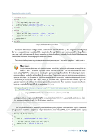 C AMADA DE A PRESENTAÇÃO
1
2
3
4
5
6
7
8
9
10
11
12
13
14
15
16

116

<! DOCTYPE html >
< html >
< head >
< title > @ViewBag . Title </ title >
@Styles . Render ( " ~/ Content / Site . css " )
@Scripts . Render ( " ~/ Scripts / jquery -1.5.1. min . js " )
</ head >
< body >
< div id = " header " >
@Html . ActionLink ( " Editoras " , " Index " , " Editora " )
@Html . ActionLink ( " Livros " , " Index " ," Livro " )
</ div >
@RenderBody ()
</ body >
</ html >
Código CSHTML 6.50: K19Layout.cshtml

No layout deﬁnido no código acima, utilizamos o método Render() das propriedades Styles e
Scripts para adicionar conteúdo CSS e JavaScript. Na tag <title>, acrescentamos @ViewBag.Title,
para que cada página possa deﬁnir o seu próprio título. Por ﬁm, o método RenderBody() indica onde
o conteúdo deﬁnido em cada página será adicionado.
É recomendado que os arquivos que deﬁnam layouts sejam colocados na pasta ViewsShare.

Mais Sobre
Suponha que devemos adicionar diversos arquivos CSS à uma página de uma aplicação
ASP
.NET MVC. Se esses arquivos forem adicionados um a um da maneira tradicional
(com a tag <link>), o número de requisições que os navegadores terão de realizar para carregar essa página será alto, afetando o desempenho. Para contornar esse problema, poderíamos
agrupar o código CSS de todos os arquivos em apenas um. Contudo, essa abordagem diﬁcultaria
a manutenção do código CSS. Dessa forma, o ASP.NET MVC 4 possui um mecanismo capaz de
agrupar o conteúdo CSS de diversos arquivos dinamicamente. Para usar esse mecanismo, basta
invocar o método Render() da propriedade Styles.
1 @Styles . Render ( " ~/ Content / Arquivo1 . css " , " ~/ Content / Arquivo2 . css " , " ~/ Content / ←
Arquivo3 . css " )
Código CSHTML 6.51: Utilizando o método Render para adicionar conteúdo CSS

Analogamente, a propriedade Scripts possui o método Render(), que também tem por objetivo agrupar o código JavaScript de diversos arquivos.

Com o layout deﬁnido, o próximo passo é indicar quais páginas utilizarão esse layout. Por exemplo, podemos atualizar a página de edição de editoras para utilizar K19Layout.cshtml como layout.
1 @model K19 . Models . Editora
2
3 @{
4
Layout = " ~/ Views / Shared / K19Layout . cshtml " ;
5
6
// Define o título específico desta página
7
ViewBag . Title = " Edição de Editora " ;
8 }
9

116

www.k19.com.br

 