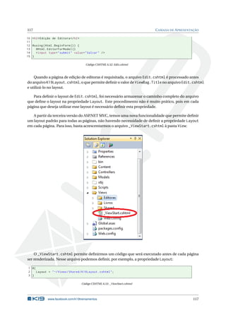 117

C AMADA DE A PRESENTAÇÃO

10 < h2 > Edição de Editora </ h2 >
11
12 @using ( Html . BeginForm () ) {
13
@Html . EditorForModel ()
14
< input type = " submit " value = " Salvar " / >
15 }
Código CSHTML 6.52: Edit.cshtml

Quando a página de edição de editoras é requisitada, o arquivo Edit.cshtml é processado antes
do arquivo K19Layout.cshtml, o que permite deﬁnir o valor de ViewBag.Title no arquivo Edit.cshtml
e utilizá-lo no layout.
Para deﬁnir o layout de Edit.cshtml, foi necessário armazenar o caminho completo do arquivo
que deﬁne o layout na propriedade Layout. Este procedimento não é muito prático, pois em cada
página que deseja utilizar esse layout é necessário deﬁnir esta propriedade.
A partir da terceira versão do ASP
.NET MVC, temos uma nova funcionalidade que permite deﬁnir
um layout padrão para todas as páginas, não havendo necessidade de deﬁnir a propriedade Layout
em cada página. Para isso, basta acrescentarmos o arquivo _ViewStart.cshtml à pasta View:

O _ViewStart.cshtml permite deﬁnirmos um código que será executado antes de cada página
ser renderizada. Nesse arquivo podemos deﬁnir, por exemplo, a propriedade Layout:
1 @{
2
Layout = " ~/ Views / Shared / K19Layout . cshtml " ;
3 }
Código CSHTML 6.53: _ViewStart.cshtml

www.facebook.com/k19treinamentos

117

 