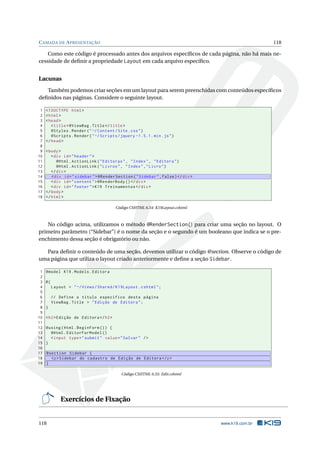 C AMADA DE A PRESENTAÇÃO

118

Como este código é processado antes dos arquivos especíﬁcos de cada página, não há mais necessidade de deﬁnir a propriedade Layout em cada arquivo especíﬁco.

Lacunas
Também podemos criar seções em um layout para serem preenchidas com conteúdos especíﬁcos
deﬁnidos nas páginas. Considere o seguinte layout.
1
2
3
4
5
6
7
8
9
10
11
12
13
14
15
16
17
18

<! DOCTYPE html >
< html >
< head >
< title > @ViewBag . Title </ title >
@Styles . Render ( " ~/ Content / Site . css " )
@Scripts . Render ( " ~/ Scripts / jquery -1.5.1. min . js " )
</ head >
< body >
< div id = " header " >
@Html . ActionLink ( " Editoras " , " Index " , " Editora " )
@Html . ActionLink ( " Livros " , " Index " ," Livro " )
</ div >
< div id = " sidebar " > @RenderSection ( " Sidebar " , false ) </ div >
< div id = " content " > @RenderBody () </ div >
< div id = " footer " > K19 Treinamentos </ div >
</ body >
</ html >
Código CSHTML 6.54: K19Layout.cshtml

No código acima, utilizamos o método @RenderSection() para criar uma seção no layout. O
primeiro parâmetro (“Sidebar”) é o nome da seção e o segundo é um booleano que indica se o preenchimento dessa seção é obrigatório ou não.
Para deﬁnir o conteúdo de uma seção, devemos utilizar o código @section. Observe o código de
uma página que utiliza o layout criado anteriormente e deﬁne a seção Sidebar.
1
2
3
4
5
6
7
8
9
10
11
12
13
14
15
16
17
18
19

@model K19 . Models . Editora
@{
Layout = " ~/ Views / Shared / K19Layout . cshtml " ;
// Define o título específico desta página
ViewBag . Title = " Edição de Editora " ;
}
< h2 > Edição de Editora </ h2 >
@using ( Html . BeginForm () ) {
@Html . EditorForModel ()
< input type = " submit " value = " Salvar " / >
}
@section Sidebar {
<p > Sidebar do cadastro de Edição de Editora </ p >
}
Código CSHTML 6.55: Edit.cshtml

Exercícios de Fixação

118

www.k19.com.br

 