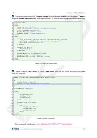 119

C AMADA DE A PRESENTAÇÃO

Crie um arquivo chamado K19Layout.cshtml dentro da pasta Shared que ﬁca na pasta Views do
projeto CamadaDeApresentacao. Este arquivo servirá de modelo para as páginas da nossa aplicação.
22

1
2
3
4
5
6
7
8
9
10
11
12
13
14
15
16
17
18
19
20
21
22
23
24
25

<! DOCTYPE html >
< html >
< head >
< meta charset = " utf -8 " / >
< meta name = " viewport " content = " width = device - width " / >
< title > @ViewBag . Title </ title >
@Styles . Render ( " ~/ Content / css " )
@Scripts . Render ( " ~/ bundles / modernizr " )
</ head >
< body >
< header >
< img src = " http :// www . k19 . com . br / css / img / main - header - logo . png "
alt = " Logo vertical da K19 " title = " K19 Treinamentos " / >
< span > K19 Treinamentos </ span >
</ header >
< section id = " main " >
@RenderBody ()
</ section >
< footer >& copy ; K19 Treinamentos </ footer >
@Scripts . Render ( " ~/ bundles / jquery " )
@RenderSection ( " scripts " , required : false )
</ body >
</ html >
Código CSHTML 6.56: K19Layout.cshtml

23
Altere a página Lista.cshtml da pasta Views/Aluno para que ela utilize o layout deﬁnido no
exercício anterior.

1
2
3
4
5
6
7
8
9
10
11
12
13
14
15
16
17
18
19
20
21
22
23
24
25

@model ICollection < CamadaDeApresentacao . Models . Aluno >
@{
ViewBag . Title = " Lista " ;
Layout = " ~/ Views / Shared / K19Layout . cshtml " ;
}
< h2 > Tabela de Aluno </ h2 >
< table >
< tr >
< th > AlunoID </ th >
< th > Nome </ th >
< th > Email </ th >
</ tr >
@foreach ( var a in @Model )
{
< tr >
< td > @a . AlunoID </ td >
< td > @a . Nome </ td >
< td > @a . Email </ td >
</ tr >
}
</ table >
Código HTML 6.17: Lista.cshtml

Teste acessando o endereço: http://localhost:<PORTA_APP>/Aluno/Lista.
www.facebook.com/k19treinamentos

119

 