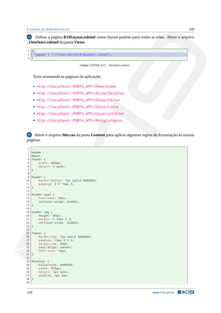 C AMADA DE A PRESENTAÇÃO

120

Deﬁna a página K19Layout.cshtml como layout padrão para todas as telas. Altere o arquivo
_ViewStart.cshtml da pasta Views.
24

1 @{
2
Layout = " ~/ Views / Shared / K19Layout . cshtml " ;
3 }
Código CSHTML 6.57: _ViewStart.cshtml

Teste acessando as páginas da aplicação.
• http://localhost:<PORTA_APP>/Home/Index
• http://localhost:<PORTA_APP>/Aluno/Detalhes
• http://localhost:<PORTA_APP>/Aluno/Editar
• http://localhost:<PORTA_APP>/Aluno/Lista
• http://localhost:<PORTA_APP>/Usuario/Editar
• http://localhost:<PORTA_APP>/Relogio/Agora

25 Altere o arquivo Site.css da pasta Content para aplicar algumas regras de formatação às nossas
páginas.

1
2
3
4
5
6
7
8
9
10
11
12
13
14
15
16
17
18
19
20
21
22
23
24
25
26
27
28
29
30
31
32
33
34
35
36
37
38
39

...
header ,
# main ,
footer {
width : 980 px ;
margin : 0 auto ;
}
header {
border - bottom : 1 px solid #666666;
padding : 0 0 10 px 0;
}
header span {
font - size : 20 px ;
vertical - align : middle ;
}
header img {
height : 80 px ;
margin : 0 20 px 0 0;
vertical - align : middle ;
}
footer {
border - top : 1 px solid #666666;
padding : 10 px 0 0 0;
margin - top : 20 px ;
text - align : center ;
font - size : 10 px ;
}
# toolbar {
background : #999999;
width : 970 px ;
margin : 1 px auto ;
padding : 3 px 5 px ;
}

120

www.k19.com.br

 