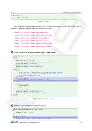 121

C AMADA DE A PRESENTAÇÃO

40 # toolbar * {
41
margin : 3 px 5 px ;
42 }
Código CSS 6.1: Site.css

Teste acessando as páginas da aplicação (Dica: utilize o comando CTRL+F5 para garantir que o
navegador solicite o novo conteúdo do arquivo Site.css).
• http://localhost:<PORTA_APP>/Home/Index
• http://localhost:<PORTA_APP>/Aluno/Detalhes
• http://localhost:<PORTA_APP>/Aluno/Editar
• http://localhost:<PORTA_APP>/Aluno/Lista
• http://localhost:<PORTA_APP>/Usuario/Editar
• http://localhost:<PORTA_APP>/Relogio/Agora

26

1
2
3
4
5
6
7
8
9
10
11
12
13
14
15
16
17
18
19
20
21
22
23
24
25
26
27
28

Altere o arquivo K19Layout.cshtml da pasta ViewsShared.
<! DOCTYPE html >
< html >
< head >
< meta charset = " utf -8 " / >
< meta name = " viewport " content = " width = device - width " / >
< title > @ViewBag . Title </ title >
@Styles . Render ( " ~/ Content / css " )
@Scripts . Render ( " ~/ bundles / modernizr " )
</ head >
< body >
< header >
< img src = " http :// www . k19 . com . br / css / img / main - header - logo . png "
alt = " Logo vertical da K19 " title = " K19 Treinamentos " / >
< span > K19 Treinamentos </ span >
</ header >
< div id = " toolbar " >
@RenderSection ( " Toolbar " , required : false )
</ div >
< section id = " main " >
@RenderBody ()
</ section >
< footer >& copy ; K19 Treinamentos </ footer >
@Scripts . Render ( " ~/ bundles / jquery " )
@RenderSection ( " scripts " , required : false )
</ body >
</ html >
Código CSHTML 6.58: K19Layout.cshtml

27

1
2
3
4
5
6
7

Deﬁna a seção Toolbar nas seguintes páginas.
@model CamadaDeApresentacao . Models . Aluno
@{
ViewBag . Title = " Editar " ;
}
@section Toolbar {
< input type = " button " value = " Remover este cadastro " / >

www.facebook.com/k19treinamentos

121

 