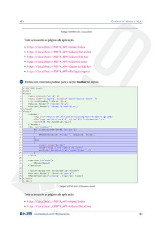 123

C AMADA DE A PRESENTAÇÃO

Código CSHTML 6.61: Lista.cshtml

Teste acessando as páginas da aplicação.
• http://localhost:<PORTA_APP>/Home/Index
• http://localhost:<PORTA_APP>/Aluno/Detalhes
• http://localhost:<PORTA_APP>/Aluno/Editar
• http://localhost:<PORTA_APP>/Aluno/Lista
• http://localhost:<PORTA_APP>/Usuario/Editar
• http://localhost:<PORTA_APP>/Relogio/Agora

28

1
2
3
4
5
6
7
8
9
10
11
12
13
14
15
16
17
18
19
20
21
22
23
24
25
26
27
28
29
30
31
32
33
34
35
36
37

Deﬁna um conteúdo padrão para a seção Toolbar no layout.
<! DOCTYPE html >
< html >
< head >
< meta charset = " utf -8 " / >
< meta name = " viewport " content = " width = device - width " / >
< title > @ViewBag . Title </ title >
@Styles . Render ( " ~/ Content / css " )
@Scripts . Render ( " ~/ bundles / modernizr " )
</ head >
< body >
< header >
< img src = " http :// www . k19 . com . br / css / img / main - header - logo . png "
alt = " Logo vertical da K19 " title = " K19 Treinamentos " / >
< span > K19 Treinamentos </ span >
</ header >
< div id = " toolbar " >
@if ( IsSectionDefined ( " Toolbar " ) )
{
@RenderSection ( " Toolbar " , required : false ) ;
}
else
{
< input type = " button "
value = " Veja o seu número da sorte "
onclick = " location . href = ’/ Home / Index ’ " / >
}
</ div >
< section id = " main " >
@RenderBody ()
</ section >
< footer >& copy ; K19 Treinamentos </ footer >
@Scripts . Render ( " ~/ bundles / jquery " )
@RenderSection ( " scripts " , required : false )
</ body >
</ html >
Código CSHTML 6.62: K19Layout.cshtml

Teste acessando as páginas da aplicação.
• http://localhost:<PORTA_APP>/Home/Index
• http://localhost:<PORTA_APP>/Aluno/Detalhes
www.facebook.com/k19treinamentos

123

 