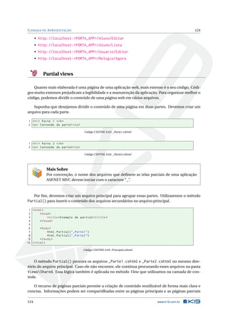 C AMADA DE A PRESENTAÇÃO

124

• http://localhost:<PORTA_APP>/Aluno/Editar
• http://localhost:<PORTA_APP>/Aluno/Lista
• http://localhost:<PORTA_APP>/Usuario/Editar
• http://localhost:<PORTA_APP>/Relogio/Agora

Partial views
Quanto mais elaborada é uma página de uma aplicação web, mais extenso é o seu código. Códigos muito extensos prejudicam a legibilidade e a manutenção da aplicação. Para organizar melhor o
código, podemos dividir o conteúdo de uma página web em vários arquivos.
Suponha que desejamos dividir o conteúdo de uma página em duas partes. Devemos criar um
arquivo para cada parte.
1 < h1 > Parte 1 </ h >
2 <p > Conteúdo da parte1 </ p >
Código CSHTML 6.63: _Parte1.cshtml

1 < h1 > Parte 2 </ h >
2 <p > Conteúdo da parte2 </ p >
Código CSHTML 6.64: _Parte2.cshtml

Mais Sobre
Por convenção, o nome dos arquivos que deﬁnem as telas parciais de uma aplicação
ASP
.NET MVC devem iniciar com o caractere “_”.

Por ﬁm, devemos criar um arquivo principal para agrupar essas partes. Utilizaremos o método

Partial() para inserir o conteúdo dos arquivos secundários no arquivo principal.
1 < html >
2
< head >
3
< title > Exemplo de partial </ title >
4
</ head >
5
6
< body >
7
Html . Partial ( " _Parte1 " )
8
Html . Partial ( " _Parte2 " )
9
</ body >
10 </ html >
Código CSHTML 6.65: Principal.cshtml

O método Partial() procura os arquivos _Parte1.cshtml e _Parte2.cshtml no mesmo diretório do arquivo principal. Caso ele não encontre, ele continua procurando esses arquivos na pasta
ViewsShared. Essa lógica também é aplicada no método View que utilizamos na camada de controle.
O recurso de páginas parciais permite a criação de conteúdo reutilizável de forma mais clara e
concisa. Informações podem ser compartilhadas entre as páginas principais e as páginas parciais
124

www.k19.com.br

 