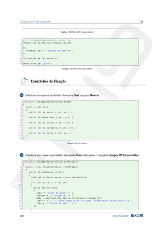 C AMADA DE A PRESENTAÇÃO

126

Código CSHTML 6.67: Create.cshtml

1
2
3
4
5
6
7
8
9
10

<! -- ~/ Views / Editora / Edit . cshtml -- >
@model LivrariaVirtual . Models . Editora
@{
ViewBag . Title = " Edição de Editora " ;
}
< h2 > Edição de Editora </ h2 >
@Html . Partial ( " _Form " )
Código CSHTML 6.68: Edit.cshtml

Exercícios de Fixação

29

Adicione uma nova entidade chamada Post na pata Models.

1 namespace CamadaDeApresentacao . Models
2 {
3
public class Post
4
{
5
public string Autor { get ; set ; }
6
7
public DateTime Data { get ; set ; }
8
9
public string Titulo { get ; set ; }
10
11
public string Categoria { get ; set ; }
12
13
public string Texto { get ; set ; }
14
}
15 }
Código C# 6.19: Post.cs

30

Adicione um novo controlador chamado Post utilizando o template Empty MVC Controller.

1 namespace CamadaDeApresentacao . Controllers
2 {
3
public class PostController : Controller
4
{
5
public ActionResult Lista ()
6
{
7
ICollection < Post > posts = new List < Post >() ;
8
9
for ( int i = 0; i < 10; i ++)
10
{
11
posts . Add ( new Post
12
{
13
Autor = " Autor do post " + i ,
14
Categoria = " Categoria " + i ,
15
Data = DateTime . Now . Subtract ( TimeSpan . FromDays ( i ) ) ,
16
Texto = i + " - Lorem ipsum dolor sit amet , consectetur adipiscing elit . " ,
17
Titulo = " Título do post " + i
18
}) ;
19
}

126

www.k19.com.br

 