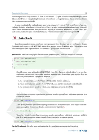 C AMADA DE C ONTROLE

130

realizada para a url http://www.k19.com.br/Editora/Listagem, o controlador deﬁnido pela classe
EditoraController e a ação implementada pelo método Listagem() dessa classe serão escolhidos
para processar essa requisição.
Se uma requisição for realizada para a url http://www.k19.com.br/Editora/Remove/1, o controlador deﬁnido pela classe EditoraController e a ação implementada pelo método Remove()
dessa classe serão escolhidos para processar a requisição realizada. Além disso, o valor 1 será passado como parâmetro para o método Remove(). Veremos mais sobre rotas no Capítulo ??.

ActionResult
Quando uma ação termina, o método correspondente deve devolver um ActionResult. O valor
devolvido indica para o ASP
.NET MVC o que deve ser executado depois da ação. Veja abaixo uma
lista com alguns tipos especíﬁcos de ActionResult que podem ser utilizados.

ViewResult: Devolve uma página da camada de apresentação. Considere o seguinte exemplo.
1 public class TesteController
2 {
3
public ActionResult Acao ()
4
{
5
return View () ;
6
}
7 }

Considerando uma aplicação ASP
.NET MVC 4 em C# e Razor, o método View(), ao ser chamado sem parâmetros, executará o seguinte processo para determinar qual arquivo deve ser
utilizado para construir a página de resposta.
1. Se o arquivo ViewsTesteAcao.cshtml existir, ele será utilizado.
2. Caso contrário, se o arquivo ViewsSharedAcao.cshtml existir, ele será utilizado.
3. Se nenhum desses arquivos existir, uma página de erro será devolvida.

Por outro lado, podemos especiﬁcar o nome do arquivo que deﬁne a página de resposta. Veja
o exemplo abaixo.
1 return View ( " NomeDaView " ) ;

Além disso, podemos passar um objeto para a camada de apresentação. Esse objeto será utilizado nas páginas fortemente tipadas como vimos no Capítulo 6.
1 return View ( editora ) ;

Também é possível especiﬁcar o nome do arquivo que deﬁne a página de resposta e o objeto
que deve ser transmitido para a camada de apresentação ao mesmo tempo.
1 return View ( " NomeDaView " , editora ) ;

PartialViewResult: Devolve uma página parcial da camada de apresentação. Exemplos:
130

www.k19.com.br

 