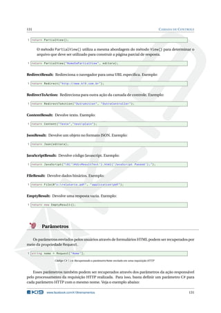 131

C AMADA DE C ONTROLE

1 return PartialView () ;

O método PartialView() utiliza a mesma abordagem do método View() para determinar o
arquivo que deve ser utilizado para construir a página parcial de resposta.
1 return PartialView ( " NomeDaPartialView " , editora ) ;

RedirectResult: Redireciona o navegador para uma URL especíﬁca. Exemplo:
1 return Redirect ( " http :// www . k19 . com . br " ) ;

RedirectToAction: Redireciona para outra ação da camada de controle. Exemplo:
1 return RedirectToAction ( " OutraAction " , " OutroController " ) ;

ContentResult: Devolve texto. Exemplo:
1 return Content ( " Texto " ," text  plain " ) ;

JsonResult: Devolve um objeto no formato JSON. Exemplo:
1 return Json ( editora ) ;

JavaScriptResult: Devolve código Javascript. Exemplo:
1 return JavaScript ( "  $ ( ’# divResultText ’) . html ( ’ JavaScript Passed ’) ; " ) ;

FileResult: Devolve dados binários. Exemplo:
1 return File ( @ " c : relatorio . pdf " , " application  pdf " ) ;

EmptyResult: Devolve uma resposta vazia. Exemplo:
1 return new EmptyResult () ;

Parâmetros
Os parâmetros enviados pelos usuários através de formulários HTML podem ser recuperados por
meio da propriedade Request.
1 string nome = Request [ " Nome " ];
Código C# 7.14: Recuperando o parâmetro Nome enviado em uma requisição HTTP

Esses parâmetros também podem ser recuperados através dos parâmetros da ação responsável
pelo processamento da requisição HTTP realizada. Para isso, basta deﬁnir um parâmetro C# para
cada parâmetro HTTP com o mesmo nome. Veja o exemplo abaixo:
www.facebook.com/k19treinamentos

131

 
