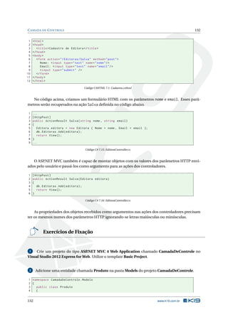 C AMADA DE C ONTROLE
1
2
3
4
5
6
7
8
9
10
11
12

132

< html >
< head >
< title > Cadastro de Editora </ title >
</ head >
< body >
< form action = " / Editoras / Salva " method = " post " >
Nome : < input type = " text " name = " nome " / >
Email : < input type = " text " name = " email " / >
< input type = " submit " / >
</ form >
</ body >
</ html >
Código CSHTML 7.1: Cadastra.csthml

No código acima, criamos um formulário HTML com os parâmetros nome e email. Esses parâmetros serão recuperados na ação Salva deﬁnida no código abaixo.
1
2
3
4
5
6
7
8
9

...
[ HttpPost ]
public ActionResult Salva ( string nome , string email )
{
Editora editora = new Editora { Nome = nome , Email = email };
db . Editoras . Add ( editora ) ;
return View () ;
}
...
Código C# 7.15: EditoraController.cs

O ASP.NET MVC também é capaz de montar objetos com os valores dos parâmetros HTTP enviados pelo usuário e passá-los como argumento para as ações dos controladores.
1
2
3
4
5
6

[ HttpPost ]
public ActionResult Salva ( Editora editora )
{
db . Editoras . Add ( editora ) ;
return View () ;
}
Código C# 7.16: EditoraController.cs

As propriedades dos objetos recebidos como argumentos nas ações dos controladores precisam
ter os mesmos nomes dos parâmetros HTTP ignorando-se letras maiúsculas ou minúsculas.

Exercícios de Fixação

Crie um projeto do tipo ASP
.NET MVC 4 Web Application chamado CamadaDeControle no
Visual Studio 2012 Express for Web. Utilize o template Basic Project.
1

2

Adicione uma entidade chamada Produto na pasta Models do projeto CamadaDeControle.

1 namespace CamadaDeControle . Models
2 {
3
public class Produto
4
{

132

www.k19.com.br

 