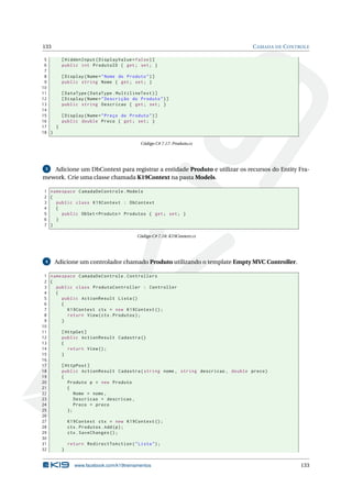 133

C AMADA DE C ONTROLE

5
6
7
8
9
10
11
12
13
14
15
16
17
}
18 }

[ HiddenInput ( DisplayValue = false ) ]
public int ProdutoID { get ; set ; }
[ Display ( Name = " Nome do Produto " ) ]
public string Nome { get ; set ; }
[ DataType ( DataType . MultilineText ) ]
[ Display ( Name = " Descrição do Produto " ) ]
public string Descricao { get ; set ; }
[ Display ( Name = " Preço do Produto " ) ]
public double Preco { get ; set ; }

Código C# 7.17: Produto.cs

Adicione um DbContext para registrar a entidade Produto e utilizar os recursos do Entity Framework. Crie uma classe chamada K19Context na pasta Models.
3

1 namespace CamadaDeControle . Models
2 {
3
public class K19Context : DbContext
4
{
5
public DbSet < Produto > Produtos { get ; set ; }
6
}
7 }
Código C# 7.18: K19Context.cs

4

Adicione um controlador chamado Produto utilizando o template Empty MVC Controller.

1 namespace CamadaDeControle . Controllers
2 {
3
public class ProdutoController : Controller
4
{
5
public ActionResult Lista ()
6
{
7
K19Context ctx = new K19Context () ;
8
return View ( ctx . Produtos ) ;
9
}
10
11
[ HttpGet ]
12
public ActionResult Cadastra ()
13
{
14
return View () ;
15
}
16
17
[ HttpPost ]
18
public ActionResult Cadastra ( string nome , string descricao , double preco )
19
{
20
Produto p = new Produto
21
{
22
Nome = nome ,
23
Descricao = descricao ,
24
Preco = preco
25
};
26
27
K19Context ctx = new K19Context () ;
28
ctx . Produtos . Add ( p ) ;
29
ctx . SaveChanges () ;
30
31
return RedirectToAction ( " Lista " ) ;
32
}

www.facebook.com/k19treinamentos

133

 