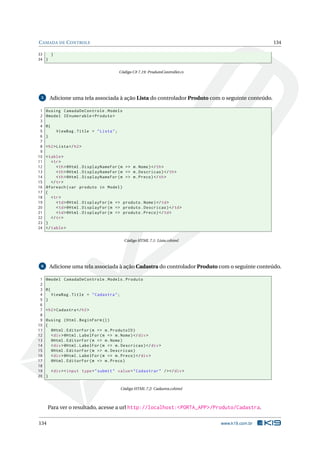 C AMADA DE C ONTROLE

134

33
}
34 }
Código C# 7.19: ProdutoController.cs

Adicione uma tela associada à ação Lista do controlador Produto com o seguinte conteúdo.

5

1
2
3
4
5
6
7
8
9
10
11
12
13
14
15
16
17
18
19
20
21
22
23
24

@using CamadaDeControle . Models
@model IEnumerable < Produto >
@{
ViewBag . Title = " Lista " ;
}
< h2 > Lista </ h2 >
< table >
< tr >
< th > @Html . DisplayNameFor ( m = > m . Nome ) </ th >
< th > @Html . DisplayNameFor ( m = > m . Descricao ) </ th >
< th > @Html . DisplayNameFor ( m = > m . Preco ) </ th >
</ tr >
@foreach ( var produto in Model )
{
< tr >
< td > @Html . DisplayFor ( m = > produto . Nome ) </ td >
< td > @Html . DisplayFor ( m = > produto . Descricao ) </ td >
< td > @Html . DisplayFor ( m = > produto . Preco ) </ td >
</ tr >
}
</ table >
Código HTML 7.1: Lista.cshtml

Adicione uma tela associada à ação Cadastra do controlador Produto com o seguinte conteúdo.

6

1
2
3
4
5
6
7
8
9
10
11
12
13
14
15
16
17
18
19
20

@model CamadaDeControle . Models . Produto
@{
ViewBag . Title = " Cadastra " ;
}
< h2 > Cadastra </ h2 >
@using ( Html . BeginForm () )
{
@Html . EditorFor ( m = > m . ProdutoID )
< div > @Html . LabelFor ( m = > m . Nome ) </ div >
@Html . EditorFor ( m = > m . Nome )
< div > @Html . LabelFor ( m = > m . Descricao ) </ div >
@Html . EditorFor ( m = > m . Descricao )
< div > @Html . LabelFor ( m = > m . Preco ) </ div >
@Html . EditorFor ( m = > m . Preco )
< div > < input type = " submit " value = " Cadastrar " / > </ div >
}
Código HTML 7.2: Cadastra.cshtml

Para ver o resultado, acesse a url http://localhost:<PORTA_APP>/Produto/Cadastra.
134

www.k19.com.br

 