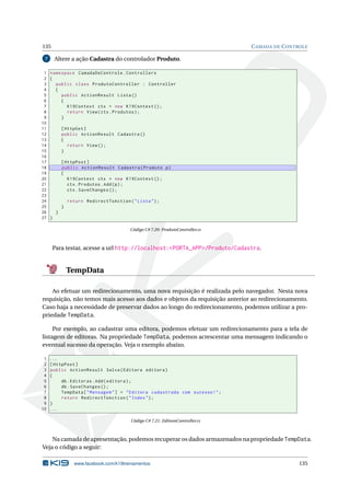 135
7

C AMADA DE C ONTROLE

Altere a ação Cadastra do controlador Produto.

1 namespace CamadaDeControle . Controllers
2 {
3
public class ProdutoController : Controller
4
{
5
public ActionResult Lista ()
6
{
7
K19Context ctx = new K19Context () ;
8
return View ( ctx . Produtos ) ;
9
}
10
11
[ HttpGet ]
12
public ActionResult Cadastra ()
13
{
14
return View () ;
15
}
16
17
[ HttpPost ]
18
public ActionResult Cadastra ( Produto p )
19
{
20
K19Context ctx = new K19Context () ;
21
ctx . Produtos . Add ( p ) ;
22
ctx . SaveChanges () ;
23
24
return RedirectToAction ( " Lista " ) ;
25
}
26
}
27 }
Código C# 7.20: ProdutoController.cs

Para testar, acesse a url http://localhost:<PORTA_APP>/Produto/Cadastra.

TempData
Ao efetuar um redirecionamento, uma nova requisição é realizada pelo navegador. Nesta nova
requisição, não temos mais acesso aos dados e objetos da requisição anterior ao redirecionamento.
Caso haja a necessidade de preservar dados ao longo do redirecionamento, podemos utilizar a propriedade TempData.
Por exemplo, ao cadastrar uma editora, podemos efetuar um redirecionamento para a tela de
listagem de editoras. Na propriedade TempData, podemos acrescentar uma mensagem indicando o
eventual sucesso da operação. Veja o exemplo abaixo.
1
2
3
4
5
6
7
8
9
10

...
[ HttpPost ]
public ActionResult Salva ( Editora editora )
{
db . Editoras . Add ( editora ) ;
db . SaveChanges () ;
TempData [ " Mensagem " ] = " Editora cadastrada com sucesso ! " ;
return RedirectToAction ( " Index " ) ;
}
...
Código C# 7.21: EditoraController.cs

Na camada de apresentação, podemos recuperar os dados armazenados na propriedade TempData.
Veja o código a seguir:
www.facebook.com/k19treinamentos

135

 