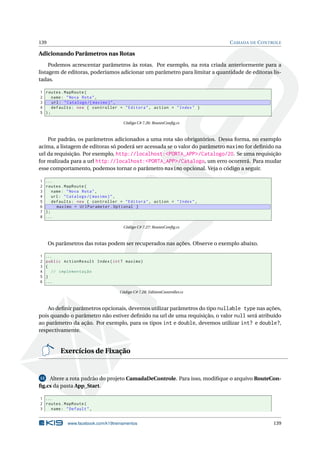 139

C AMADA DE C ONTROLE

Adicionando Parâmetros nas Rotas
Podemos acrescentar parâmetros às rotas. Por exemplo, na rota criada anteriormente para a
listagem de editoras, poderíamos adicionar um parâmetro para limitar a quantidade de editoras listadas.
1 routes . MapRoute (
2
name : " Nova Rota " ,
3
url : " Catalogo /{ maximo } " ,
4
defaults : new { controller = " Editora " , action = " Index " }
5 );
Código C# 7.26: RoutesConﬁg.cs

Por padrão, os parâmetros adicionados a uma rota são obrigatórios. Dessa forma, no exemplo
acima, a listagem de editoras só poderá ser acessada se o valor do parâmetro maximo for deﬁnido na
url da requisição. Por exemplo, http://localhost:<PORTA_APP>/Catalogo/20. Se uma requisição
for realizada para a url http://localhost:<PORTA_APP>/Catalogo, um erro ocorrerá. Para mudar
esse comportamento, podemos tornar o parâmetro maximo opcional. Veja o código a seguir.
1
2
3
4
5
6
7
8

...
routes . MapRoute (
name : " Nova Rota " ,
url : " Catalogo /{ maximo } " ,
defaults : new { controller = " Editora " , action = " Index " ,
maximo = UrlParameter . Optional }
);
...
Código C# 7.27: RoutesConﬁg.cs

Os parâmetros das rotas podem ser recuperados nas ações. Observe o exemplo abaixo.
1
2
3
4
5
6

...
public ActionResult Index ( int ? maximo )
{
// implementação
}
...
Código C# 7.28: EditoraController.cs

Ao deﬁnir parâmetros opcionais, devemos utilizar parâmetros do tipo nullable type nas ações,
pois quando o parâmetro não estiver deﬁnido na url de uma requisição, o valor null será atribuído
ao parâmetro da ação. Por exemplo, para os tipos int e double, devemos utilizar int? e double?,
respectivamente.

Exercícios de Fixação

Altere a rota padrão do projeto CamadaDeControle. Para isso, modiﬁque o arquivo RouteConﬁg.cs da pasta App_Start.
12

1 ...
2 routes . MapRoute (
3
name : " Default " ,

www.facebook.com/k19treinamentos

139

 