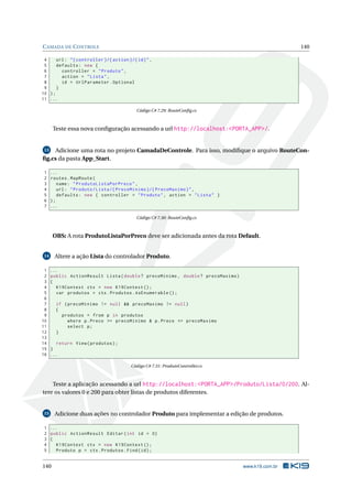 C AMADA DE C ONTROLE

140

4
url : " { controller }/{ action }/{ id } " ,
5
defaults : new {
6
controller = " Produto " ,
7
action = " Lista " ,
8
id = UrlParameter . Optional
9
}
10 ) ;
11 ...
Código C# 7.29: RouteConﬁg.cs

Teste essa nova conﬁguração acessando a url http://localhost:<PORTA_APP>/.

Adicione uma rota no projeto CamadaDeControle. Para isso, modiﬁque o arquivo RouteConﬁg.cs da pasta App_Start.
13

1
2
3
4
5
6
7

...
routes . MapRoute (
name : " ProdutoListaPorPreco " ,
url : " Produto / Lista /{ PrecoMinimo }/{ PrecoMaximo } " ,
defaults : new { controller = " Produto " , action = " Lista " }
);
...
Código C# 7.30: RouteConﬁg.cs

OBS: A rota ProdutoListaPorPreco deve ser adicionada antes da rota Default.
Altere a ação Lista do controlador Produto.

14

1
2
3
4
5
6
7
8
9
10
11
12
13
14
15
16

...
public ActionResult Lista ( double ? precoMinimo , double ? precoMaximo )
{
K19Context ctx = new K19Context () ;
var produtos = ctx . Produtos . AsEnumerable () ;
if ( precoMinimo != null && precoMaximo != null )
{
produtos = from p in produtos
where p . Preco >= precoMinimo & p . Preco <= precoMaximo
select p ;
}
return View ( produtos ) ;
}
...
Código C# 7.31: ProdutoController.cs

Teste a aplicação acessando a url http://localhost:<PORTA_APP>/Produto/Lista/0/200. Altere os valores 0 e 200 para obter listas de produtos diferentes.

15

Adicione duas ações no controlador Produto para implementar a edição de produtos.

1 ...
2 public ActionResult Editar ( int id = 0)
3 {
4
K19Context ctx = new K19Context () ;
5
Produto p = ctx . Produtos . Find ( id ) ;

140

www.k19.com.br

 