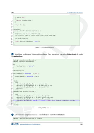 141
6
7
8
9
10
11
12
13
14
15
16
17
18
19
20
21
22
23
24
25

C AMADA DE C ONTROLE

if ( p == null )
{
return HttpNotFound () ;
}
return View ( p ) ;
}
[ HttpPost ]
public ActionResult Editar ( Produto p )
{
K19Context ctx = new K19Context () ;
ctx . Entry ( p ) . State = System . Data . EntityState . Modified ;
ctx . SaveChanges () ;
return RedirectToAction ( " Lista " ) ;
}
...
Código C# 7.32: ProdutoController.cs

16
Modiﬁque a página de listagem de produtos. Para isso, altere o arquivo Lista.cshtml da pasta
Views/Produto.

1
2
3
4
5
6
7
8
9
10
11
12
13
14
15
16
17
18
19
20
21
22
23
24
25
26
27
28
29
30
31

@using CamadaDeControle . Models
@model IEnumerable < Produto >
@{
ViewBag . Title = " Lista " ;
}
<h2 > Lista </ h2 >
@if ( TempData [ " Mensagem " ] != null )
{
<div > @TempData [ " Mensagem " ] </ div >
}
< table >
<tr >
<th > @Html . DisplayNameFor ( m = > m . Nome ) </ th >
<th > @Html . DisplayNameFor ( m = > m . Descricao ) </ th >
<th > @Html . DisplayNameFor ( m = > m . Preco ) </ th >
<th > </ th >
</ tr >
@foreach ( var produto in Model )
{
<tr >
<td > @Html . DisplayFor ( m = > produto . Nome ) </ td >
<td > @Html . DisplayFor ( m = > produto . Descricao ) </ td >
<td > @Html . DisplayFor ( m = > produto . Preco ) </ td >
<td > @Html . ActionLink ( " Editar " , " Editar " , new { id = produto . ProdutoID }) </ td >
</ tr >
}
</ table >
Código C# 7.33: Lista.cs

17

Adicione uma página associada à ação Editar do controlador Produto.

1 @model CamadaDeControle . Models . Produto
2

www.facebook.com/k19treinamentos

141

 