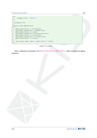 C AMADA DE C ONTROLE
3
4
5
6
7
8
9
10
11
12
13
14
15
16
17
18
19
20

142

@{
ViewBag . Title = " Editar " ;
}
<h2 > Editar </ h2 >
@using ( Html . BeginForm () )
{
@Html . EditorFor ( m = > m . ProdutoID )
<div > @Html . LabelFor ( m = > m . Nome ) </ div >
@Html . EditorFor ( m = > m . Nome )
<div > @Html . LabelFor ( m = > m . Descricao ) </ div >
@Html . EditorFor ( m = > m . Descricao )
<div > @Html . LabelFor ( m = > m . Preco ) </ div >
@Html . EditorFor ( m = > m . Preco )
<div > < input type = " submit " value = " Editar " / > </ div >
}
Código C# 7.34: Editar.cs

Teste a aplicação acessando a url http://localhost:<PORTA_APP>/. Altere os dados de alguns
produtos.

142

www.k19.com.br

 