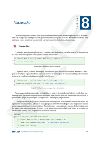 CAPÍTULO

VALIDAÇÃO

8

Os usuários podem cometer erros ao preencher um formulário. Por exemplo, esquecer de preencher um campo que é obrigatório. Os parâmetros enviados pelos usuários devem ser validados pela
aplicação com o intuito de não permitir o armazenamento de informações erradas.

Controller
O primeiro passo para implementar a validação dos parâmetros enviados através de formulários
HTML é deﬁnir a lógica de validação na camada de controle.
1 if ( editora . Nome == null || editora . Nome . Trim () . Length == 0)
2 {
3
// Erro de Validação
4 }
Código C# 8.1: Deﬁnindo as regras de validação

O segundo passo é deﬁnir mensagens informativas para enviar aos usuários. O ASP.NET MVC
possui um objeto especializado no armazenamento de mensagens de erros de validação. Esse objeto
pode ser acessado através da propriedade ModelState.
1 if ( editora . Nome == null || editora . Nome . Trim () . Length == 0)
2 {
3
ModelState . AddModelError ( " Nome " , " O campo Nome é obrigatório " ) ;
4 }
Código C# 8.2: Deﬁnindo as mensagens de erro de validação

As mensagens são armazenadas no ModelState através do método AddModelError(). Esse método permite que as mensagens sejam agrupadas logicamente, pois ele possui dois parâmetros: o
primeiro é o grupo da mensagem e o segundo e a mensagem propriamente.
O código de validação pode ser colocado nos controladores, mais especiﬁcamente nas ações. Se
algum erro for encontrado, o ﬂuxo de execução pode ser redirecionado para uma página que mostre
as mensagens informativas aos usuários. Normalmente, essa página é a mesma do formulário que
foi preenchido incorretamente. O ModelState possui uma propriedade que indica se erros foram
adicionados ou não. Essa propriedade chama-se IsValid.
1 [ HttpPost ]
2 public ActionResult Salva ( Editora editora )
3 {
4
if ( editora . Nome == null || editora . Nome . Trim () . Length == 0)
5
{
6
ModelState . AddModelError ( " Nome " , " O campo Nome é obrigatório . " ) ;
7
}
8
if ( ModelState . IsValid )
9
{

www.facebook.com/k19treinamentos

143

 