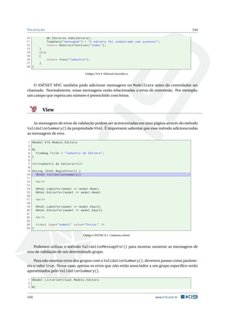 VALIDAÇÃO
10
11
12
13
14
15
16
17
18 }

144
db . Editoras . Add ( editora ) ;
TempData [ " mensagem " ] = " A editora foi cadastrada com sucesso ! " ;
return RedirectToAction ( " Index " ) ;

}
else
{
return View ( " Cadastra " ) ;
}

Código C# 8.3: EditoraController.cs

O ASP.NET MVC também pode adicionar mensagens no ModelState antes do controlador ser
chamado. Normalmente, essas mensagens estão relacionadas a erros de conversão. Por exemplo,
um campo que espera um número é preenchido com letras.

View
As mensagens de erros de validação podem ser acrescentadas em uma página através do método

ValidationSummary() da propriedade Html. É importante salientar que esse método adiciona todas
as mensagens de erro.
1
2
3
4
5
6
7
8
9
10
11
12
13
14
15
16
17
18
19
20
21
22
23
24
25

@model K19 . Models . Editora
@{
ViewBag . Title = " Cadastro de Editora " ;
}
< h2 > Cadastro de Editora </ h2 >
@using ( Html . BeginForm () ) {
@Html . ValidationSummary ()
< br / >
@Html . LabelFor ( model = > model . Nome )
@Html . EditorFor ( model = > model . Nome )
< br / >
@Html . LabelFor ( model = > model . Email )
@Html . EditorFor ( model = > model . Email )
< br / >
< input type = " submit " value = " Enviar " / >
}
Código CSHTML 8.1: Cadastra.cshtml

Podemos utilizar o método ValidationMessageFor() para mostrar somente as mensagens de
erro de validação de um determinado grupo.
Para não mostrar erros dos grupos com o ValidationSummary(), devemos passar como parâmetro o valor true. Nesse caso, apenas os erros que não estão associados a um grupo especíﬁco serão
apresentados pelo ValidationSummary().
1 @model LivrariaVirtual . Models . Editora
2
3 @{

144

www.k19.com.br

 