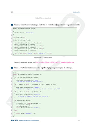 147

VALIDAÇÃO

Código HTML 8.1: Lista.cshtml

Adicione uma tela associada à ação Cadastra do controlador Jogador com o seguinte conteúdo.

6

1
2
3
4
5
6
7
8
9
10
11
12
13
14
15
16
17
18
19

@model Validacao . Models . Jogador
@{
ViewBag . Title = " Cadastra " ;
}
< h2 > Cadastra </ h2 >
@using ( Html . BeginForm () )
{
< div > @Html . LabelFor ( m = > m . Nome ) </ div >
@Html . EditorFor ( m = > m . Nome )
< div > @Html . LabelFor ( m = > m . Numero ) </ div >
@Html . EditorFor ( m = > m . Numero )
< div > @Html . LabelFor ( m = > m . Altura ) </ div >
@Html . EditorFor ( m = > m . Altura )
< div > < input type = " submit " value = " Cadastrar " / > </ div >
}
Código HTML 8.2: Cadastra.cshtml

Para ver o resultado, acesse a url http://localhost:<PORTA_APP>/Jogador/Cadastra.

Altere a ação Cadastra do controlador Jogador. Aplique algumas regras de validação.

7

1
2
3
4
5
6
7
8
9
10
11
12
13
14
15
16
17
18
19
20
21
22
23
24
25
26
27
28
29
30
31
32

...
[ HttpPost ]
public ActionResult Cadastra ( Jogador j )
{
if ( String . IsNullOrEmpty ( j . Nome ) )
{
ModelState . AddModelError ( " Nome " ,
" O nome do jogador é obrigatório " ) ;
}
if ( j . Numero == null || j . Numero <= 0 || j . Numero >= 100)
{
ModelState . AddModelError ( " Numero " ,
" O número do jogador deve ser maior que 0 e menor que 100 " ) ;
}
if ( j . Altura == null || j . Altura < 0)
{
ModelState . AddModelError ( " Altura " ,
" A altura do jogador não pode ser negativa " ) ;
}
if ( ModelState . IsValid )
{
K19Context ctx = new K19Context () ;
ctx . Jogadores . Add ( j ) ;
ctx . SaveChanges () ;
return RedirectToAction ( " Lista " ) ;
}
else
{
return View ( " Cadastra " , j ) ;
}
}

www.facebook.com/k19treinamentos

147

 