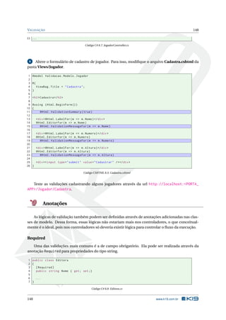 VALIDAÇÃO

148

33 ...
Código C# 8.7: JogadorController.cs

Altere o formulário de cadastro de jogador. Para isso, modiﬁque o arquivo Cadastra.cshtml da
pasta Views/Jogador.
8

1
2
3
4
5
6
7
8
9
10
11
12
13
14
15
16
17
18
19
20
21
22
23
24
25
26

@model Validacao . Models . Jogador
@{
ViewBag . Title = " Cadastra " ;
}
< h2 > Cadastra </ h2 >
@using ( Html . BeginForm () )
{
@Html . ValidationSummary ( true )
< div > @Html . LabelFor ( m = > m . Nome ) </ div >
@Html . EditorFor ( m = > m . Nome )
@Html . ValidationMessageFor ( m = > m . Nome )
< div > @Html . LabelFor ( m = > m . Numero ) </ div >
@Html . EditorFor ( m = > m . Numero )
@Html . ValidationMessageFor ( m = > m . Numero )
< div > @Html . LabelFor ( m = > m . Altura ) </ div >
@Html . EditorFor ( m = > m . Altura )
@Html . ValidationMessageFor ( m = > m . Altura )
< div > < input type = " submit " value = " Cadastrar " / > </ div >
}
Código CSHTML 8.3: Cadastra.cshtml

Teste as validações cadastrando alguns jogadores através da url http://localhost:<PORTA_
APP>/Jogador/Cadastra.

Anotações
As lógicas de validação também podem ser deﬁnidas através de anotações adicionadas nas classes de modelo. Dessa forma, essas lógicas não estariam mais nos controladores, o que conceitualmente é o ideal, pois nos controladores só deveria existir lógica para controlar o ﬂuxo da execução.

Required
Uma das validações mais comuns é a de campo obrigatório. Ela pode ser realizada através da
anotação Required para propriedades do tipo string.
1 public class Editora
2 {
3
[ Required ]
4
public string Nome { get ; set ;}
5
6
...
7 }
Código C# 8.8: Editora.cs

148

www.k19.com.br

 