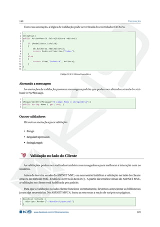 149

VALIDAÇÃO

Com essa anotação, a lógica de validação pode ser retirada do controlador Editora.
1
2
3
4
5
6
7
8
9
10
11
12
13
14
15

...
[ HttpPost ]
public ActionResult Salva ( Editora editora )
{
if ( ModelState . IsValid )
{
db . Editoras . Add ( editora ) ;
return RedirectToAction ( " Index " ) ;
}
else
{
return View ( " Cadastra " , editora ) ;
}
}
...
Código C# 8.9: EditoraController.cs

Alterando a mensagem
As anotações de validação possuem mensagens padrão que podem ser alteradas através do atributo ErrorMessage.
1
2
3
4

...
[ Required ( ErrorMessage = " O campo Nome é obrigatório " ) ]
public string Nome { get ; set ; }
...

Outros validadores
Há outras anotações para validação:
• Range
• ReqularExpression
• StringLength

Validação no lado do Cliente
As validações podem ser realizadas também nos navegadores para melhorar a interação com os
usuários.
Antes da terceira versão do ASP
.NET MVC, era necessário habilitar a validação no lado do cliente
através do método Html.EnableClientValidation(). A partir da terceira versão do ASP.NET MVC,
a validação no cliente está habilitada por padrão.
Para que a validação no lado cliente funcione corretamente, devemos acrescentar as bibliotecas
javascript necessárias. No ASP
.NET MVC 4, basta acrescentar a seção de scripts nas páginas.
1 @section Scripts {
2
@Scripts . Render ( " ~/ bundles / jqueryval " )
3 }

www.facebook.com/k19treinamentos

149

 