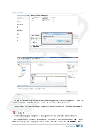 B ANCO DE D ADOS

6

No SQL Server os nomes das tabelas são precedidas pelo ID do usuário que possui a tabela. No
caso do usuário sa, o ID é dbo. Portanto o nome da tabela Livros ﬁca dbo.Livros.
Se uma tabela não for mais desejada ela pode ser removida através do comando DROP TABLE.

CRUD
As operações básicas para manipular os dados persistidos são: inserir, ler, alterar e remover.
Essas operações são realizadas através de uma linguagem de consulta denominada SQL (Structured Query Language). Essa linguagem oferece quatro comandos básicos: INSERT, SELECT, UPDATE
6

www.k19.com.br

 