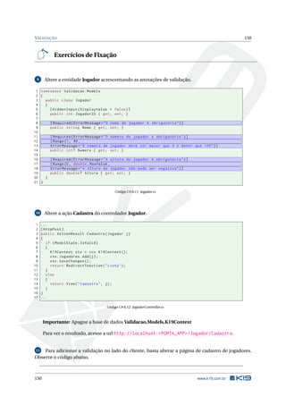 VALIDAÇÃO

150

Exercícios de Fixação

Altere a entidade Jogador acrescentando as anotações de validação.

9

1 namespace Validacao . Models
2 {
3
public class Jogador
4
{
5
[ HiddenInput ( DisplayValue = false ) ]
6
public int JogadorID { get ; set ; }
7
8
[ Required ( ErrorMessage = " O nome do jogador é obrigatório " ) ]
9
public string Nome { get ; set ; }
10
11
[ Required ( ErrorMessage = " O número do jogador é obrigatório " ) ]
12
[ Range (1 , 99 ,
13
ErrorMessage = " O número do jogador deve ser maior que 0 e menor que 100 " ) ]
14
public int ? Numero { get ; set ; }
15
16
[ Required ( ErrorMessage = " A altura do jogador é obrigatória " ) ]
17
[ Range (0 , double . MaxValue ,
18
ErrorMessage = " A altura do jogador não pode ser negativa " ) ]
19
public double ? Altura { get ; set ; }
20
}
21 }
Código C# 8.11: Jogador.cs

Altere a ação Cadastra do controlador Jogador.

10

1
2
3
4
5
6
7
8
9
10
11
12
13
14
15
16
17

...
[ HttpPost ]
public ActionResult Cadastra ( Jogador j )
{
if ( ModelState . IsValid )
{
K19Context ctx = new K19Context () ;
ctx . Jogadores . Add ( j ) ;
ctx . SaveChanges () ;
return RedirectToAction ( " Lista " ) ;
}
else
{
return View ( " Cadastra " , j ) ;
}
}
...
Código C# 8.12: JogadorController.cs

Importante: Apague a base de dados Validacao.Models.K19Context
Para ver o resultado, acesse a url http://localhost:<PORTA_APP>/Jogador/Cadastra.

Para adicionar a validação no lado do cliente, basta alterar a página de cadastro de jogadores.
Observe o código abaixo.
11

150

www.k19.com.br

 