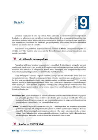CAPÍTULO

S ESSÃO

9

Considere a aplicação de uma loja virtual. Nessa aplicação, os clientes selecionam os produtos
desejados e os adiciona no seu carrinho de compra. Cada cliente deve ter o seu próprio carrinho para
que os seus produtos não se misturem com os produtos selecionados por outros clientes. A aplicação
deve armazenar o carrinho de um cliente até que a compra seja ﬁnalizada ou até ela ter certeza que
o cliente não precisa mais do carrinho.
Para resolver esse problema, podemos utilizar o conceito de Sessão. Para cada navegador conectado, o servidor manterá uma sessão aberta. Dessa forma, podemos separar os dados de cada
usuário conectado.

Identiﬁcando os navegadores
Para aplicar a ideia de Sessão, é necessário ter a capacidade de identiﬁcar o navegador que está
requisitando a aplicação a cada requisição. Uma primeira abordagem seria utilizar o endereço IP da
máquinas para identiﬁcar os navegadores. Porém, nessa abordagem, dois navegadores executando
na mesma máquina não poderiam ser identiﬁcados individualmente.
Outra abordagem é deixar a cargo do servidor a criação de um identiﬁcador único para cada
navegador conectado. Quando um navegador faz a primeira requisição para a aplicação, o servidor deve gerar um identiﬁcador único para esse navegador e enviá-lo na resposta HTTP. A partir da
segunda requisição, os navegadores devem enviar para a aplicação o identiﬁcador recebido na primeira requisição. Desta maneira, a aplicação saberá qual é o navegador que está realizando uma
requisição. Os navegadores podem enviar os seus respectivos identiﬁcadores de diferentes formas.
As mais utilizadas são:

Reescrita de URL Nesta abordagem, os identiﬁcadores são embutidos nos links e botões das páginas
da aplicação. Quando os links ou botões são clicados pelo usuário, o identiﬁcador é enviado
para a aplicação. Uma desvantagem é que todas as páginas devem ser geradas dinamicamente
para adicionar o identiﬁcador em todos os links e botões.
Cookies Cookies são arquivos contendo informações. Eles são gerados nos servidores e enviados
para os navegadores. Os navegadores armazenam os cookies localmente na máquina do usuário. Além disso, os navegadores enviam os cookies de volta para o servidor em todas as requisições. Os servidores podem armazenar os identiﬁcadores gerados em cookies. Dessa forma, a
cada requisição, o servidor receberá um cookie contendo o identiﬁcador.

Sessões no ASP
.NET MVC
www.facebook.com/k19treinamentos

153

 
