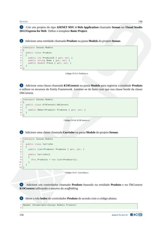 S ESSÃO

156

Crie um projeto do tipo ASP
.NET MVC 4 Web Application chamado Sessao no Visual Studio
2012 Express for Web. Utilize o template Basic Project.
1

2

Adicione uma entidade chamada Produto na pasta Models do projeto Sessao.

1 namespace Sessao . Models
2 {
3
public class Produto
4
{
5
public int ProdutoID { get ; set ; }
6
public string Nome { get ; set ; }
7
public double Preco { get ; set ; }
8
}
9 }
Código C# 9.5: Produto.cs

Adicione uma classe chamada K19Context na pasta Models para registrar a entidade Produto
e utilizar os recursos do Entity Framework. Lembre-se de fazer com que sua classe herde da classe
DbContext.
3

1 namespace Sessao . Models
2 {
3
public class K19Context : DbContext
4
{
5
public DbSet < Produto > Produtos { get ; set ; }
6
}
7 }
Código C# 9.6: K19Context.cs

4

Adicione uma classe chamada Carrinho na pasta Models do projeto Sessao.

1 namespace Sessao . Models
2 {
3
public class Carrinho
4
{
5
public List < Produto > Produtos { get ; set ; }
6
7
public Carrinho ()
8
{
9
this . Produtos = new List < Produto >() ;
10
}
11
}
12 }
Código C# 9.7: Carrinho.cs

Adicione um controlador chamado Produto baseado na entidade Produto e no DbContext
K19Context utilizando o recurso do scaffolding.
5

6

Altere a tela Index do controlador Produto de acordo com o código abaixo.

1 @model IEnumerable < Sessao . Models . Produto >
2

156

www.k19.com.br

 