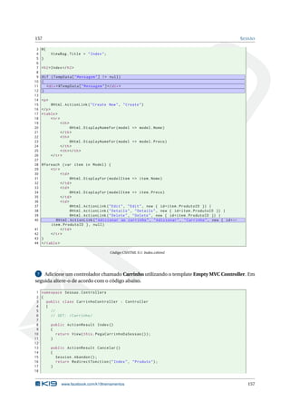 157
3
4
5
6
7
8
9
10
11
12
13
14
15
16
17
18
19
20
21
22
23
24
25
26
27
28
29
30
31
32
33
34
35
36
37
38
39
40
41
42
43
44

S ESSÃO

@{
ViewBag . Title = " Index " ;
}
< h2 > Index </ h2 >
@if ( TempData [ " Mensagem " ] != null )
{
< div > @TempData [ " Mensagem " ] </ div >
}
<p >
@Html . ActionLink ( " Create New " , " Create " )
</ p >
< table >
< tr >
< th >
@Html . DisplayNameFor ( model = > model . Nome )
</ th >
< th >
@Html . DisplayNameFor ( model = > model . Preco )
</ th >
< th > </ th >
</ tr >
@foreach ( var item in Model ) {
< tr >
< td >
@Html . DisplayFor ( modelItem = > item . Nome )
</ td >
< td >
@Html . DisplayFor ( modelItem = > item . Preco )
</ td >
< td >
@Html . ActionLink ( " Edit " , " Edit " , new { id = item . ProdutoID }) |
@Html . ActionLink ( " Details " , " Details " , new { id = item . ProdutoID }) |
@Html . ActionLink ( " Delete " , " Delete " , new { id = item . ProdutoID }) |
@Html . ActionLink ( " Adicionar ao carrinho " , " Adicionar " , " Carrinho " , new { id = ←
item . ProdutoID } , null )
</ td >
</ tr >
}
</ table >
Código CSHTML 9.1: Index.cshtml

Adicione um controlador chamado Carrinho utilizando o template Empty MVC Controller. Em
seguida altere-o de acordo com o código abaixo.
7

1 namespace Sessao . Controllers
2 {
3
public class CarrinhoController : Controller
4
{
5
//
6
// GET : / Carrinho /
7
8
public ActionResult Index ()
9
{
10
return View ( this . PegaCarrinhoDaSessao () ) ;
11
}
12
13
public ActionResult Cancelar ()
14
{
15
Session . Abandon () ;
16
return RedirectToAction ( " Index " , " Produto " ) ;
17
}
18

www.facebook.com/k19treinamentos

157

 