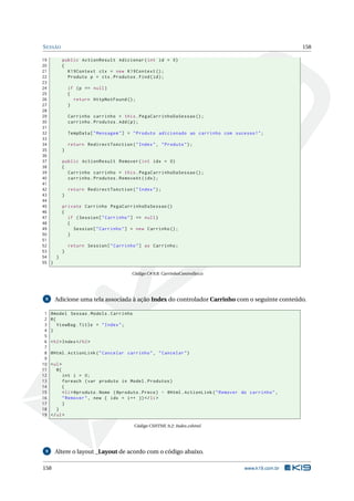 S ESSÃO
19
20
21
22
23
24
25
26
27
28
29
30
31
32
33
34
35
36
37
38
39
40
41
42
43
44
45
46
47
48
49
50
51
52
53
54
}
55 }

158
public ActionResult Adicionar ( int id = 0)
{
K19Context ctx = new K19Context () ;
Produto p = ctx . Produtos . Find ( id ) ;
if ( p == null )
{
return HttpNotFound () ;
}
Carrinho carrinho = this . PegaCarrinhoDaSessao () ;
carrinho . Produtos . Add ( p ) ;
TempData [ " Mensagem " ] = " Produto adicionado ao carrinho com sucesso ! " ;
return RedirectToAction ( " Index " , " Produto " ) ;
}
public ActionResult Remover ( int idx = 0)
{
Carrinho carrinho = this . PegaCarrinhoDaSessao () ;
carrinho . Produtos . RemoveAt ( idx ) ;
return RedirectToAction ( " Index " ) ;
}
private Carrinho PegaCarrinhoDaSessao ()
{
if ( Session [ " Carrinho " ] == null )
{
Session [ " Carrinho " ] = new Carrinho () ;
}
return Session [ " Carrinho " ] as Carrinho ;
}

Código C# 9.8: CarrinhoController.cs

Adicione uma tela associada à ação Index do controlador Carrinho com o seguinte conteúdo.

8

1
2
3
4
5
6
7
8
9
10
11
12
13
14
15
16
17
18
19

@model Sessao . Models . Carrinho
@{
ViewBag . Title = " Index " ;
}
< h2 > Index </ h2 >
@Html . ActionLink ( " Cancelar carrinho " , " Cancelar " )
< ul >
@{
int i = 0;
foreach ( var produto in Model . Produtos )
{
< li > @produto . Nome ( @produto . Preco ) - @Html . ActionLink ( " Remover do carrinho " ,
" Remover " , new { idx = i ++ }) </ li >
}
}
</ ul >
Código CSHTML 9.2: Index.cshtml

9

158

Altere o layout _Layout de acordo com o código abaixo.
www.k19.com.br

 