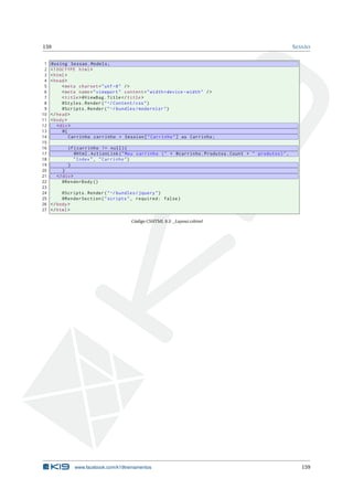 159
1
2
3
4
5
6
7
8
9
10
11
12
13
14
15
16
17
18
19
20
21
22
23
24
25
26
27

S ESSÃO

@using Sessao . Models ;
<! DOCTYPE html >
< html >
< head >
< meta charset = " utf -8 " / >
< meta name = " viewport " content = " width = device - width " / >
< title > @ViewBag . Title </ title >
@Styles . Render ( " ~/ Content / css " )
@Scripts . Render ( " ~/ bundles / modernizr " )
</ head >
< body >
< div >
@{
Carrinho carrinho = Session [ " Carrinho " ] as Carrinho ;
if ( carrinho != null ) {
@Html . ActionLink ( " Meu carrinho ( " + @carrinho . Produtos . Count + " produtos ) " ,
" Index " , " Carrinho " )
}
}
</ div >
@RenderBody ()
@Scripts . Render ( " ~/ bundles / jquery " )
@RenderSection ( " scripts " , required : false )
</ body >
</ html >
Código CSHTML 9.3: _Layout.cshtml

www.facebook.com/k19treinamentos

159

 