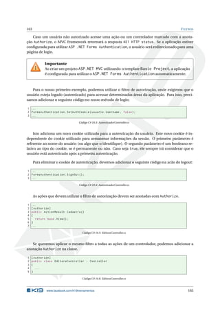 163

F ILTROS

Caso um usuário não autorizado acesse uma ação ou um controlador marcado com a anotação Authorize, o MVC Framework retornará a resposta 401 HTTP status. Se a aplicação estiver
conﬁgurada para utilizar ASP .NET Forms Authentication, o usuário será redirecionado para uma
página de login.

Importante
Ao criar um projeto ASP.NET MVC utilizando o template Basic Project, a aplicação
é conﬁgurada para utilizar o ASP.NET Forms Authentication automaticamente.

Para o nosso primeiro exemplo, podemos utilizar o ﬁltro de autorização, onde exigimos que o
usuário esteja logado (autenticado) para acessar determinadas áreas da aplicação. Para isso, precisamos adicionar o seguinte código no nosso método de login:
1 ...
2 FormsAuthentication . SetAuthCookie ( usuario . Username , false ) ;
3 ...
Código C# 10.3: AutenticadorController.cs

Isto adiciona um novo cookie utilizado para a autenticação do usuário. Este novo cookie é independente do cookie utilizado para armazenar informações da sessão. O primeiro parâmetro é
referente ao nome do usuário (ou algo que o identiﬁque). O segundo parâmetro é um booleano relativo ao tipo do cookie, se é permanente ou não. Caso seja true, ele sempre irá considerar que o
usuário está autenticado após a primeira autenticação.
Para eliminar o cookie de autenticação, devemos adicionar o seguinte código na acão de logout:
1 ...
2 FormsAuthentication . SignOut () ;
3 ...
Código C# 10.4: AutenticadorController.cs

As ações que devem utilizar o ﬁltro de autorização devem ser anotadas com Authorize.
1
2
3
4
5
6
7

...
[ Authorize ]
public ActionResult Cadastra ()
{
return base . View () ;
}
...
Código C# 10.5: EditoraController.cs

Se queremos aplicar o mesmo ﬁltro a todas as ações de um controlador, podemos adicionar a
anotação Authorize na classe.
1
2
3
4
5

[ Authorize ]
public class EditoraController : Controller
{
...
}
Código C# 10.6: EditoraController.cs

www.facebook.com/k19treinamentos

163

 