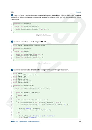 165

F ILTROS

Adicione uma classe chamada K19Context na pasta Models para registrar a entidade Produto
e utilizar os recursos do Entity Framework. Lembre-se de fazer com que sua classe herde da classe
DbContext.
3

1 namespace Filtros . Models
2 {
3
public class K19Context : DbContext
4
{
5
public DbSet < Produto > Produtos { get ; set ; }
6
}
7 }
Código C# 10.10: K19Context.cs

4

1
2
3
4
5
6
7
8
9
10
11

Adicione uma classe Usuario na pasta Models.
using System . ComponentModel . DataAnnotations ;
namespace Filtros . Models
{
public class Usuario
{
public string Username { get ; set ; }
[ DataType ( DataType . Password ) ]
public string Password { get ; set ; }
}
}
Código C# 10.11: Usuario.cs

5

1
2
3
4
5
6
7
8
9
10
11
12
13
14
15
16
17
18
19
20
21
22
23
24
25
26
27
28
29
30
31

Adicione o controlador Autenticador para permitir a autenticação do usuário.
using
using
using
using
using
using
using

System ;
System . Collections . Generic ;
System . Linq ;
System . Web ;
System . Web . Mvc ;
System . Web . Security ;
Filtros . Models ;

namespace Filtros . Controllers
{
public class AutenticadorController : Controller
{
public ActionResult Formulario ()
{
return View () ;
}
public ActionResult Entrar ( Usuario usuario )
{
if ( usuario . Username != null && usuario . Password != null &&
usuario . Username . Equals ( " K19 " ) && usuario . Password . Equals ( " K19 " ) )
{
Session [ " Usuario " ] = usuario ;
return RedirectToAction ( " Index " , " Produto " ) ;
}
else
{
ViewBag . Mensagem = " usuário ou senha incorretos " ;
return View ( " Formulario " ) ;

www.facebook.com/k19treinamentos

165

 