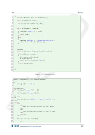 167

F ILTROS

4
{
5
private K19Context db = new K19Context () ;
6
7
public ActionResult Index ()
8
{
9
return View ( db . Produtos . ToList () ) ;
10
}
11
12
public ActionResult Cadastrar ()
13
{
14
if ( Session [ " Usuario " ] != null )
15
{
16
return View () ;
17
}
18
else
19
{
20
TempData [ " Mensagem " ] = " Acesso não permitido " ;
21
return RedirectToAction ( " Index " ) ;
22
}
23
24
}
25
26
[ HttpPost ]
27
public ActionResult Cadastrar ( Produto produto )
28
{
29
if ( ModelState . IsValid )
30
{
31
db . Produtos . Add ( produto ) ;
32
db . SaveChanges () ;
33
return RedirectToAction ( " Index " ) ;
34
}
35
return View ( produto ) ;
36
}
37
38
39
}
40 }
Código C# 10.13: ProdutoController.cs

1
2
3
4
5
6
7
8
9
10
11
12
13
14
15
16
17
18
19
20
21
22
23
24
25
26
27
28
29

@model IEnumerable < Filtros . Models . Produto >
@{
ViewBag . Title = " Index " ;
}
< h2 > Index </ h2 >
@if ( TempData [ " Mensagem " ] != null )
{
< h3 > @TempData [ " Mensagem " ] </ h3 >
}
< h3 > </ h3 >
<p >
@Html . ActionLink ( " Cadastrar Produto " , " Cadastrar " )
</ p >
< table >
< tr >
< th >
@Html . DisplayNameFor ( model = > model . Nome )
</ th >
< th >
@Html . DisplayNameFor ( model = > model . Preco )
</ th >
< th > </ th >
</ tr >
@foreach ( var item in Model )
{
< tr >

www.facebook.com/k19treinamentos

167

 