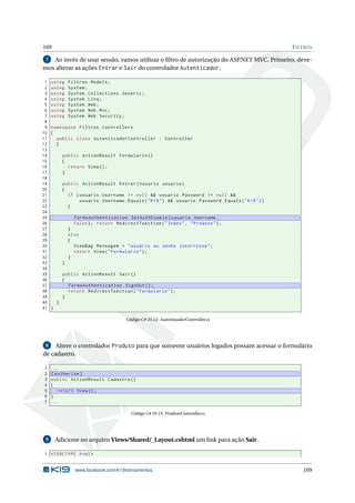 169

F ILTROS

Ao invés de usar sessão, vamos utilizar o ﬁltro de autorização do ASP.NET MVC. Primeiro, devemos alterar as ações Entrar e Sair do controlador Autenticador.
7

1
2
3
4
5
6
7
8
9
10
11
12
13
14
15
16
17
18
19
20
21
22
23
24
25
26
27
28
29
30
31
32
33
34
35
36
37
38
39
40
41

using
using
using
using
using
using
using

Filtros . Models ;
System ;
System . Collections . Generic ;
System . Linq ;
System . Web ;
System . Web . Mvc ;
System . Web . Security ;

namespace Filtros . Controllers
{
public class AutenticadorController : Controller
{
public ActionResult Formulario ()
{
return View () ;
}
public ActionResult Entrar ( Usuario usuario )
{
if ( usuario . Username != null && usuario . Password != null &&
usuario . Username . Equals ( " K19 " ) && usuario . Password . Equals ( " K19 " ) )
{
FormsAuthentication . SetAuthCookie ( usuario . Username ,
false ) ; return RedirectToAction ( " Index " , " Produto " ) ;
}
else
{
ViewBag . Mensagem = " usuário ou senha incorretos " ;
return View ( " Formulario " ) ;
}
}
public ActionResult Sair ()
{
FormsAuthentication . SignOut () ;
return RedirectToAction ( " Formulario " ) ;
}
}
}
Código C# 10.14: AutenticadorController.cs

8
Altere o controlador Produto para que somente usuários logados possam acessar o formulário
de cadastro.

1
2
3
4
5
6
7

...
[ Authorize ]
public ActionResult Cadastra ()
{
return View () ;
}
...
Código C# 10.15: ProdutoController.cs

9

Adicione no arquivo Views/Shared/_Layout.cshtml um link para ação Sair.

1 <! DOCTYPE html >

www.facebook.com/k19treinamentos

169

 