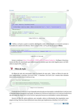 F ILTROS
2
3
4
5
6
7
8
9
10
11
12
13
14
15
16
17
18
19
20

170

< html >
< head >
< meta charset = " utf -8 " / >
< meta name = " viewport " content = " width = device - width " / >
< title > @ViewBag . Title </ title >
@Styles . Render ( " ~/ Content / css " )
@Scripts . Render ( " ~/ bundles / modernizr " )
</ head >
< body >
@if ( User . Identity . IsAuthenticated )
{
@ : Olá @User . Identity . Name , @Html . ActionLink ( " Sair " , " Sair " , " Autenticador " )
}
@RenderBody ()
@Scripts . Render ( " ~/ bundles / jquery " )
@RenderSection ( " scripts " , required : false )
</ body >
</ html >
Código CSHTML 10.4: _Layout.cshtml

Deﬁna a url para a qual os usuários não logados serão redirecionados ao tentarem acessar o
formulário de cadastro de editoras. Altere o arquivo Web.config da raiz do projeto Filtros.
10

1
2
3
4
5

...
< authentication mode = " Forms " >
< forms loginUrl = " ~/ Autenticador / Formulario " timeout = " 2880 " / >
</ authentication >
...
Código XML 10.2: Web.conﬁg

Acesse o endereço http://localhost:<PORTA_APP>/Produto/Cadastra. Veriﬁque o funcionamento do ﬁltro de autorização que redirecionará os usuários que não estão logados para a url deﬁnida no arquivo Web.config.

Filtro de Ação
Os ﬁltros de ação são executados antes ou depois de uma ação. Todos os ﬁltros de ação devem implementar a interface IActionFilter. A interface IActionFilter contém dois métodos
OnActionExecuted e OnActionExecuting.
1 public interface IActionFilter
2 {
3
void OnActionExecuted ( ActionExecutedContext filterContext ) ;
4
void OnActionExecuting ( ActionExecutingContext filterContext ) ;
5 }
Código C# 10.16: IActionFilter.cs

O método OnActionExecuting é chamado antes da ação ser executada e o método OnActionExecuted
é chamado depois da ação ser executada. As classes ActionExecutingContext e ActionExecutedContext
são derivadas da classe ControllerContext que provê acesso ao controlador e outras informações.
Através do ﬁltro de ações podemos, por exemplo, salvar as informações das requisições num
arquivo de log. Para isto, basta deﬁnirmos uma classe que implementa a interface IActionFilter:
170

www.k19.com.br

 
