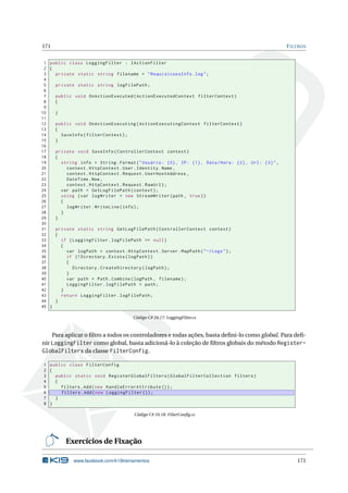 171

F ILTROS

1 public class LoggingFilter : IActionFilter
2 {
3
private static string filename = " RequisicoesInfo . log " ;
4
5
private static string logFilePath ;
6
7
public void OnActionExecuted ( ActionExecutedContext filterContext )
8
{
9
10
}
11
12
public void OnActionExecuting ( ActionExecutingContext filterContext )
13
{
14
SaveInfo ( filterContext ) ;
15
}
16
17
private void SaveInfo ( ControllerContext context )
18
{
19
string info = String . Format ( " Usuário : {0} , IP : {1} , Data / Hora : {2} , Url : {3} " ,
20
context . HttpContext . User . Identity . Name ,
21
context . HttpContext . Request . UserHostAddress ,
22
DateTime . Now ,
23
context . HttpContext . Request . RawUrl ) ;
24
var path = GetLogFilePath ( context ) ;
25
using ( var logWriter = new StreamWriter ( path , true ) )
26
{
27
logWriter . WriteLine ( info ) ;
28
}
29
}
30
31
private static string GetLogFilePath ( ControllerContext context )
32
{
33
if ( LoggingFilter . logFilePath == null )
34
{
35
var logPath = context . HttpContext . Server . MapPath ( " ~/ Logs " ) ;
36
if (! Directory . Exists ( logPath ) )
37
{
38
Directory . CreateDirectory ( logPath ) ;
39
}
40
var path = Path . Combine ( logPath , filename ) ;
41
LoggingFilter . logFilePath = path ;
42
}
43
return LoggingFilter . logFilePath ;
44
}
45 }
Código C# 10.17: LoggingFilter.cs

Para aplicar o ﬁltro a todos os controladores e todas ações, basta deﬁni-lo como global. Para deﬁnir LoggingFilter como global, basta adicioná-lo à coleção de ﬁltros globais do método RegisterGlobalFilters da classe FilterConfig.
1 public class FilterConfig
2 {
3
public static void RegisterGlobalFilters ( GlobalFilterCollection filters )
4
{
5
filters . Add ( new HandleErrorAttribute () ) ;
6
filters . Add ( new LoggingFilter () ) ;
7
}
8 }
Código C# 10.18: FilterConﬁg.cs

Exercícios de Fixação
www.facebook.com/k19treinamentos

171

 