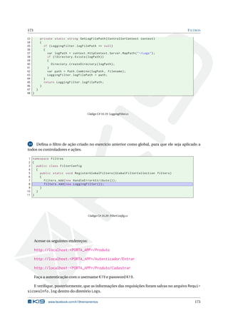 173

F ILTROS

33
private static string GetLogFilePath ( ControllerContext context )
34
{
35
if ( LoggingFilter . logFilePath == null )
36
{
37
var logPath = context . HttpContext . Server . MapPath ( " ~/ Logs " ) ;
38
if (! Directory . Exists ( logPath ) )
39
{
40
Directory . CreateDirectory ( logPath ) ;
41
}
42
var path = Path . Combine ( logPath , filename ) ;
43
LoggingFilter . logFilePath = path ;
44
}
45
return LoggingFilter . logFilePath ;
46
}
47
}
48 }

Código C# 10.19: LoggingFilter.cs

Deﬁna o ﬁltro de ação criado no exercício anterior como global, para que ele seja aplicado a
todos os controladores e ações.
13

1 namespace Filtros
2 {
3
public class FilterConfig
4
{
5
public static void RegisterGlobalFilters ( GlobalFilterCollection filters )
6
{
7
filters . Add ( new HandleErrorAttribute () ) ;
8
filters . Add ( new LoggingFilter () ) ;
9
}
10
}
11 }

Código C# 10.20: FilterConﬁg.cs

Acesse os seguintes endereços:

http://localhost:<PORTA_APP>/Produto
http://localhost:<PORTA_APP>/Autenticador/Entrar
http://localhost:<PORTA_APP>/Produto/Cadastrar
Faça a autenticação com o username K19 e password K19.
E veriﬁque, posteriormente, que as informações das requisições foram salvas no arquivo Requi-

sicoesInfo.log dentro do diretório Logs.
www.facebook.com/k19treinamentos

173

 